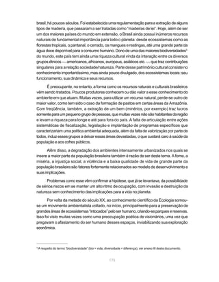 175
brasil, há poucos séculos. Foi estabelecida uma regulamentação para a extração de alguns
tipos de madeira, que passaram a ser tratadas como “madeiras de lei”. Hoje, além de ser
um dos maiores países do mundo em extensão, o Brasil ainda possui inúmeros recursos
naturais de fundamental importância para todo o planeta: desde ecossistemas como as
florestas tropicais, o pantanal, o cerrado, os mangues e restingas, até uma grande parte da
águadocedisponívelparaoconsumohumano.Donodeumadasmaioresbiodiversidades3
do mundo, este país tem ainda uma riqueza cultural vinda da interação entre os diversos
grupos étnicos — americanos, africanos, europeus, asiáticos etc. — que traz contribuições
singulares para a relação sociedade/natureza. Parte desse patrimônio cultural consiste no
conhecimento importantíssimo, mas ainda pouco divulgado, dos ecossistemas locais: seu
funcionamento, sua dinâmica e seus recursos.
É preocupante, no entanto, a forma como os recursos naturais e culturais brasileiros
vêm sendo tratados. Poucos produtores conhecem ou dão valor a esse conhecimento do
ambiente em que atuam. Muitas vezes, para utilizar um recurso natural, perde-se outro de
maior valor, como tem sido o caso da formação de pastos em certas áreas da Amazônia.
Com freqüência, também, a extração de um bem (minérios, por exemplo) traz lucros
somenteparaumpequenogrupodepessoas,quemuitasvezesnãosãohabitantesdaregião
e levam a riqueza para longe e até para fora do país. A falta de articulação entre ações
sistemáticas de fiscalização, legislação e implantação de programas específicos que
caracterizariam uma política ambiental adequada, além da falta de valorização por parte de
todos, induz esses grupos a deixar essas áreas devastadas, o que custará caro à saúde da
população e aos cofres públicos.
Além disso, a degradação dos ambientes intensamente urbanizados nos quais se
insere a maior parte da população brasileira também é razão de ser deste tema. A fome, a
miséria, a injustiça social, a violência e a baixa qualidade de vida de grande parte da
população brasileira são fatores fortemente relacionados ao modelo de desenvolvimento e
suasimplicações.
Problemascomoessevêmconfirmarahipótese,quejáselevantava,dapossibilidade
de sérios riscos em se manter um alto ritmo de ocupação, com invasão e destruição da
natureza sem conhecimento das implicações para a vida no planeta.
Por volta da metade do século XX, ao conhecimento científico da Ecologia somou-
se um movimento ambientalista voltado, no início, principalmente para a preservação de
grandesáreasdeecossistemas“intocados”peloserhumano,criando-separquesereservas.
Isso foi visto muitas vezes como uma preocupação poética de visionários, uma vez que
pregavam o afastamento do ser humano desses espaços, inviabilizando sua exploração
econômica.
3
A respeito do termo “biodiversidade” (bio = vida; diversidade = diferença), ver anexo III deste documento.
 