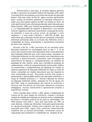 Educação Ambiental   10


        Anteriormente a essa data, já existiam algumas portarias
do MEC e pareceres do Conselho Federal de Educação (CFE) sobre
a inclusão da EA nas propostas curriculares das escolas da educação
básica5. Dois anos antes da Rio 92, alguns eventos significativos
para o avanço da temática ambiental na educação começaram a
exigir uma nova postura política do MEC em relação ao tema. Os
mais significativos foram a Declaração Mundial sobre Educação para
Todos (Jomtien, 1990), que “confere aos membros de uma sociedade
[...] a responsabilidade de respeitar e desenvolver a sua herança
cultural, lingüística e espiritual, de promover a educação de outros,
de defender a causa da justiça social, de proteger o meio
ambiente...” e mais tarde a Portaria nº 678/1991 do MEC, que
determinou que a educação escolar deveria contemplar a Educação
Ambiental permeando todos os currículos dos diferentes níveis e
modalidades de ensino, antecedendo a característica transversal
do tema meio ambiente.
   Durante a Rio 92, o MEC participou de um workshop sobre
Educação Ambiental em Jacarepaguá entre os dias 1º e 12 de
junho. Este encontro teve como documento final a Carta Brasileira
para Educação Ambiental que, entre outras coisas, reconhece ser
a Educação Ambiental um dos instrumentos mais importantes para
viabilizar o desenvolvimento sustentável como estratégia de
sobrevivência do planeta e, conseqüentemente, da melhoria da
qualidade de vida. Admite, ainda, que a lentidão da produção de
conhecimentos, a falta de comprometimento real do poder público
no cumprimento e complementação da legislação em relação às
políticas específicas de Educação Ambiental em todos os níveis de
ensino, consolidam um modelo educacional que não responde às
reais necessidades do país. Procurando reverter este quadro e
aproveitando a oportunidade política das discussões ambientais, o
Grupo de Trabalho promoveu o 1º Encontro Nacional de Centros
de Educação Ambiental (CEAs), realizado em Foz de Iguaçu em
dez/1992, onde os coordenadores dos centros já existentes e
técnicos das Secretarias de Educação debateram propostas
pedagógicas, recursos institucionais e apresentaram projetos e
experiências exitosas.
   Como resultado desse evento, o MEC apoiou a implantação de
Centros de EA como espaço de referência, visando à formação
integral do cidadão para interagir em diversos níveis e modalidades
de ensino e introduzir práticas de EA junto às comunidades. Em
1993 existiam cinco CEAs e cinco anos mais tarde, em 1997, já
eram dezenas, criados por diferentes instituições governamentais
ou não-governamentais. Embora este programa não seja mais
realizado pela COEA, alguns CEAs continuam desenvolvendo
trabalhos com as escolas/comunidade, fornecendo cursos de
capacitação para professores e trabalhando em projetos de EA.
 