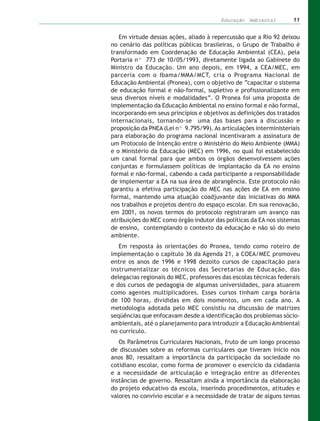 Educação Ambiental         11


   Em virtude dessas ações, aliado à repercussão que a Rio 92 deixou
no cenário das políticas públicas brasileiras, o Grupo de Trabalho é
transformado em Coordenação de Educação Ambiental (CEA), pela
Portaria nº 773 de 10/05/1993, diretamente ligada ao Gabinete do
Ministro da Educação. Um ano depois, em 1994, a CEA/MEC, em
parceria com o Ibama/MMA/MCT, cria o Programa Nacional de
Educação Ambiental (Pronea), com o objetivo de “capacitar o sistema
de educação formal e não-formal, supletivo e profissionalizante em
seus diversos níveis e modalidades”. O Pronea foi uma proposta de
implementação da Educação Ambiental no ensino formal e não formal,
incorporando em seus princípios e objetivos as definições dos tratados
internacionais, tornando-se uma das bases para a discussão e
proposição da PNEA (Lei nº 9.795/99). As articulações interministeriais
para elaboração do programa nacional incentivaram a assinatura de
um Protocolo de Intenção entre o Ministério do Meio Ambiente (MMA)
e o Ministério da Educação (MEC) em 1996, no qual foi estabelecido
um canal formal para que ambos os órgãos desenvolvessem ações
conjuntas e formulassem políticas de implantação da EA no ensino
formal e não-formal, cabendo a cada participante a responsabilidade
de implementar a EA na sua área de abrangência. Este protocolo não
garantiu a efetiva participação do MEC nas ações de EA em ensino
formal, mantendo uma atuação coadjuvante das iniciativas do MMA
nos trabalhos e projetos dentro do espaço escolar. Em sua renovação,
em 2001, os novos termos do protocolo registraram um avanço nas
atribuições do MEC como órgão indutor das políticas da EA nos sistemas
de ensino, contemplando o contexto da educação e não só do meio
ambiente.
   Em resposta às orientações do Pronea, tendo como roteiro de
implementação o capítulo 36 da Agenda 21, a COEA/MEC promoveu
entre os anos de 1996 e 1998 dezoito cursos de capacitação para
instrumentalizar os técnicos das Secretarias de Educação, das
delegacias regionais do MEC, professores das escolas técnicas federais
e dos cursos de pedagogia de algumas universidades, para atuarem
como agentes multiplicadores. Esses cursos tinham carga horária
de 100 horas, divididas em dois momentos, um em cada ano. A
metodologia adotada pelo MEC consistiu na discussão de matrizes
seqüências que enfocavam desde a identificação dos problemas sócio-
ambientais, até o planejamento para introduzir a Educação Ambiental
no currículo.
   Os Parâmetros Curriculares Nacionais, fruto de um longo processo
de discussões sobre as reformas curriculares que tiveram início nos
anos 80, ressaltam a importância da participação da sociedade no
cotidiano escolar, como forma de promover o exercício da cidadania
e a necessidade de articulação e integração entre as diferentes
instâncias de governo. Ressaltam ainda a importância da elaboração
do projeto educativo da escola, inserindo procedimentos, atitudes e
valores no convívio escolar e a necessidade de tratar de alguns temas
 