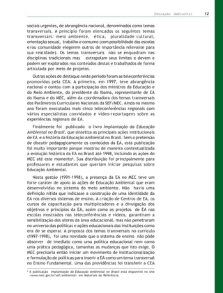 Educação Ambiental   12


sociais urgentes, de abrangência nacional, denominados como temas
transversais. A princípio foram elencados os seguintes temas
transversais: meio ambiente, ética, pluralidade cultural,
orientação sexual, trabalho e consumo (com possibilidade das escolas
e/ou comunidade elegerem outros de importância relevante para
sua realidade). Os temas transversais não se enquadram nas
disciplinas tradicionais mas extrapolam seus limites e devem e
podem ser explorados nos conteúdos destas e trabalhados de forma
articulada por meio de projetos.
   Outras ações de destaque neste período foram as teleconferências
promovidas pela CEA. A primeira, em 1997, teve abrangência
nacional e contou com a participação dos ministros da Educação e
do Meio Ambiente, do presidente do Ibama, representante de EA
do Ibama e do MEC, além da coordenadora dos temas transversais
dos Parâmetros Curriculares Nacionais da SEF/MEC. Ainda no mesmo
ano foram executadas mais cinco teleconferências regionais com
vários especialistas convidados e vídeo-reportagens sobre as
experiências regionais de EA.
   Finalmente foi publicado o livro Implantação da Educação
Ambiental no Brasil, que sintetiza as principais ações institucionais
de EA e a história da Educação Ambiental no Brasil. Sem a pretensão
de discutir pedagogicamente os conteúdos da EA, esta publicação
foi muito importante porque mostrou de maneira contextualizada
a evolução histórica da EA no Brasil até 1998, incluindo as ações do
MEC até este momento6. Sua distribuição foi principalmente para
professores e estudantes que queriam iniciar pesquisas sobre
Educação Ambiental.
   Nesta gestão (1991-1998), a presença da EA no MEC teve um
forte caráter de apoio às ações de Educação Ambiental que eram
desenvolvidas no sistema do meio ambiente. Não havia uma
definição nítida que indicasse a construção de uma identidade da
EA nos diversos sistemas de ensino. A criação de Centros de EA, os
cursos de capacitação para multiplicadores e a divulgação dos
objetivos e princípios da EA, assim como os projetos de EA nas
escolas mostrados nas teleconferências e vídeos, garantiram a
sensibilização dos atores da área educacional, mas não penetraram
no universo das políticas e ações educacionais das instituições como
era de se esperar. A proposta dos temas transversais no currículo
(1997-1998), foi uma novidade que o sistema de ensino não pôde
absorver de imediato como uma política educacional nem como
uma prática pedagógica, tamanhas as mudanças que isto exige. O
MEC precisaria então iniciar um movimento de institucionalização
e formulação de políticas para inserir a EA como um tema transversal
no Ensino Fundamental. Uma das providências foi transferir a CEA
6
    A publicação Implantação da Educação Ambiental no Brasil está disponível no site
    <www.mec.gov.br/sef/ambiental> em Materiais de Referência.
 