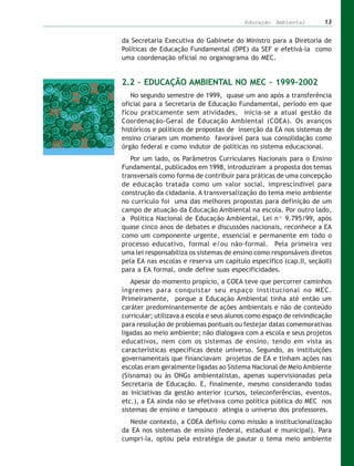 Educação Ambiental          13


da Secretaria Executiva do Gabinete do Ministro para a Diretoria de
Políticas de Educação Fundamental (DPE) da SEF e efetivá-la como
uma coordenação oficial no organograma do MEC.


2.2 – EDUCAÇÃO AMBIENTAL NO MEC – 1999-2002
   No segundo semestre de 1999, quase um ano após a transferência
oficial para a Secretaria de Educação Fundamental, período em que
ficou praticamente sem atividades, inicia-se a atual gestão da
Coordenação-Geral de Educação Ambiental (COEA). Os avanços
históricos e políticos de propostas de inserção da EA nos sistemas de
ensino criaram um momento favorável para sua consolidação como
órgão federal e como indutor de políticas no sistema educacional.
   Por um lado, os Parâmetros Curriculares Nacionais para o Ensino
Fundamental, publicados em 1998, introduziram a proposta dos temas
transversais como forma de contribuir para práticas de uma concepção
de educação tratada como um valor social, imprescindível para
construção da cidadania. A transversalização do tema meio ambiente
no currículo foi uma das melhores propostas para definição de um
campo de atuação da Educação Ambiental na escola. Por outro lado,
a Política Nacional de Educação Ambiental, Lei nº 9.795/99, após
quase cinco anos de debates e discussões nacionais, reconhece a EA
como um componente urgente, essencial e permanente em todo o
processo educativo, formal e/ou não-formal. Pela primeira vez
uma lei responsabiliza os sistemas de ensino como responsáveis diretos
pela EA nas escolas e reserva um capítulo específico (cap.II, seçãoII)
para a EA formal, onde define suas especificidades.
   Apesar do momento propício, a COEA teve que percorrer caminhos
íngremes para conquistar seu espaço institucional no MEC.
Primeiramente, porque a Educação Ambiental tinha até então um
caráter predominantemente de ações ambientais e não de conteúdo
curricular; utilizava a escola e seus alunos como espaço de reivindicação
para resolução de problemas pontuais ou festejar datas comemorativas
ligadas ao meio ambiente; não dialogava com a escola e seus projetos
educativos, nem com os sistemas de ensino, tendo em vista as
características específicas deste universo. Segundo, as instituições
governamentais que financiavam projetos de EA e tinham ações nas
escolas eram geralmente ligadas ao Sistema Nacional de Meio Ambiente
(Sisnama) ou às ONGs ambientalistas, apenas supervisionadas pela
Secretaria de Educação. E, finalmente, mesmo considerando todas
as iniciativas da gestão anterior (cursos, teleconferências, eventos,
etc.), a EA ainda não se efetivava como política pública do MEC nos
sistemas de ensino e tampouco atingia o universo dos professores.
  Neste contexto, a COEA definiu como missão a institucionalização
da EA nos sistemas de ensino (federal, estadual e municipal). Para
cumpri-la, optou pela estratégia de pautar o tema meio ambiente
 