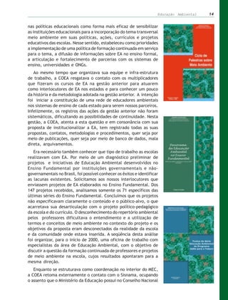 Educação Ambiental   14


nas políticas educacionais como forma mais eficaz de sensibilizar
as instituições educacionais para a incorporação do tema transversal
meio ambiente em suas políticas, ações, currículos e projetos
educativos das escolas. Nesse sentido, estabeleceu como prioridades
a implementação de uma política de formação continuada em serviço
para o tema, a difusão de informações sobre EA no ensino formal,
a articulação e fortalecimento de parcerias com os sistemas de
ensino, universidades e ONGs.
   Ao mesmo tempo que organizava sua equipe e infra-estrutura
de trabalho, a COEA resgatava o contato com os multiplicadores
que fizeram os cursos de EA na gestão anterior para atuarem
como interlocutores de EA nos estados e para conhecer um pouco
da história e da metodologia adotada na gestão anterior. A intenção
foi iniciar a constituição de uma rede de educadores ambientais
nos sistemas de ensino de cada estado para serem nossos parceiros.
Infelizmente, os registros das ações da gestão anterior não foram
sistemáticos, dificultando as possibilidades de continuidade. Nesta
gestão, a COEA, atenta a esta questão e em consonância com sua
proposta de institucionalizar a EA, tem registrado todas as suas
propostas, contatos, metodologias e procedimentos, quer seja por
meio de publicações, quer seja por meio de banco de dados, mala
direta, arquivamentos.
   Era necessário também conhecer que tipo de trabalho as escolas
realizavam com EA. Por meio de um diagnóstico preliminar de
projetos e iniciativas de Educação Ambiental desenvolvidos no
Ensino Fundamental por instituições governamentais e não-
governamentais no Brasil, foi possível conhecer os êxitos e identificar
as lacunas existentes. Solicitamos aos nossos interlocutores que
enviassem projetos de EA elaborados no Ensino Fundamental. Dos
147 projetos recebidos, analisamos somente os 71 específicos das
últimas séries do Ensino Fundamental. Concluímos que os projetos
não especificavam claramente o conteúdo e o público-alvo, o que
acarretava sua desarticulação com o projeto político-pedagógico
da escola e do currículo. O desconhecimento do repertório ambiental
pelos professores dificultava o entendimento e a utilização de
termos e conceitos de meio ambiente no contexto do projeto e os
objetivos da proposta eram desconectados da realidade da escola
e da comunidade onde estava inserida. A seqüência desta análise
foi organizar, para o início de 2000, uma oficina de trabalho com
especialistas da área de Educação Ambiental, com o objetivo de
discutir a questão da formação continuada de professores e projetos
de meio ambiente na escola, cujos resultados apontaram para a
mesma direção.
   Enquanto se estruturava como coordenação no interior do MEC,
a COEA retoma externamente o contato com o Sisnama, ocupando
o assento que o Ministério da Educação possui no Conselho Nacional
 