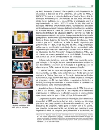 Educação Ambiental                  15


                           de Meio Ambiente (Conama), fórum político mais importante de
                           discussões e decisões da área ambiental. Em junho de 1999, a
                           COEA/SEF tornou-se presidente da Câmara Técnica Temporária de
                           Educação Ambiental para um mandato de dois anos. Durante os
                           oitos meses subseqüentes, encaminhou a discussão sobre a
                           regulamentação da Lei nº 9.795/99 sobre Política Nacional de
                           Educação Ambiental (PNEA) neste âmbito. O processo da discussão
                           contemplou consultas diretas aos estados e instituições representados
                           na Câmara Técnica, além de consultas via e-mail a todas as
                           Secretarias Estaduais de Educação (SEDUCs) por meio da rede de
                           educadores ambientais. A proposta de regulamentação foi aprovada
                           pela plenária do Conama e posteriormente pelas Câmaras de Ensino
                           Básico e Ensino Superior do Conselho Nacional de Educação. Após
                           tramitar por estas instâncias, a PNEA foi então regulamentada
                           pelo Decreto nº 4.821, de 25 de junho de 2002. A regulamentação
                           define que os coordenadores do Órgão Gestor responsáveis pela
                           implementação da Política da Educação Ambiental são os Ministérios
                           da Educação e do Meio Ambiente7. A regulamentação da PNEA, que
                           representa um avanço, potencializou as possibilidades de ampliação
                           das práticas da EA nos diversos setores da sociedade.
                              Embora muito incipiente, ações da COEA neste momento como,
                           por exemplo, a formação de uma rede de educadores ambientais
                           das Secretarias Estaduais de Educação e a participação na
                           elaboração da PNEA, foram o início da sua consolidação.
                              O ano de 2000 foi caracterizado pela expansão da COEA tanto
                           internamente, no MEC, como externamente. Neste período foi
                           realizada a Oficina Panorama da Educação Ambiental no Ensino
                           Fundamental, cujo objetivo era discutir sobre projetos e formação
                           de professores em EA com especialistas renomados pertencentes a
                           instituições não-governamentais e a universidades, e reconhecidos
                           tanto nacional como internacionalmente.
                              A participação em diversos eventos permitiu à COEA disseminar
                           a PNEA, sua missão, objetivos e estratégias para diferentes
                           organizações e instituições, e articular parcerias e interlocutores
                           para a construção de uma política pública de EA para o MEC.
                              Cumprindo o objetivo de disseminar informações sobre a temática
                           ambiental, a COEA promoveu diversas ações, juntamente com seus
                           parceiros, tais como: participou de uma teleconferência, com a TV
Cartazes elaborados pelo   Executiva; do programa “Salto para o Futuro” com a TV Escola,
INEP sobre o “Ciclo de
                           que resultou numa publicação com artigos que constituem uma
                           importante fonte de pesquisa para professores e estudantes; do
                           7
                               Hoje há uma distinção entre educação ambiental formal (a praticada no espaço escolar)
                               e a não- formal (fora do espaço escolar). Embora a meta seja ultrapassar os muros das
                               escolas nas ações de EA, esta distinção é importante quando pensamos as responsabilidades
                               e papéis dos diferentes atores que desenvolvem processos de EA, particularmente quando
                               pensamos a EA na educação formal.
 