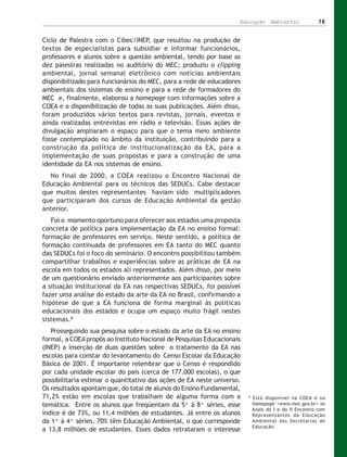 Educação Ambiental                  16


Ciclo de Palestra com o Cibec/INEP, que resultou na produção de
textos de especialistas para subsidiar e informar funcionários,
professores e alunos sobre a questão ambiental, tendo por base as
dez palestras realizadas no auditório do MEC; produziu o clipping
ambiental, jornal semanal eletrônico com notícias ambientais
disponibilizado para funcionários do MEC, para a rede de educadores
ambientais dos sistemas de ensino e para a rede de formadores do
MEC e, finalmente, elaborou a homepage com informações sobre a
COEA e a disponibilização de todas as suas publicações. Além disso,
foram produzidos vários textos para revistas, jornais, eventos e
ainda realizadas entrevistas em rádio e televisão. Essas ações de
divulgação ampliaram o espaço para que o tema meio ambiente
fosse contemplado no âmbito da instituição, contribuindo para a
construção da política de institucionalização da EA, para a
implementação de suas propostas e para a construção de uma
identidade da EA nos sistemas de ensino.
  No final de 2000, a COEA realizou o Encontro Nacional de
Educação Ambiental para os técnicos das SEDUCs. Cabe destacar
que muitos destes representantes haviam sido multiplicadores
que participaram dos cursos de Educação Ambiental da gestão
anterior.
   Foi o momento oportuno para oferecer aos estados uma proposta
concreta de política para implementação da EA no ensino formal:
formação de professores em serviço. Neste sentido, a política de
formação continuada de professores em EA tanto do MEC quanto
das SEDUCs foi o foco do seminário. O encontro possibilitou também
compartilhar trabalhos e experiências sobre as práticas de EA na
escola em todos os estados ali representados. Além disso, por meio
de um questionário enviado anteriormente aos participantes sobre
a situação institucional da EA nas respectivas SEDUCs, foi possível
fazer uma análise do estado da arte da EA no Brasil, confirmando a
hipótese de que a EA funciona de forma marginal às políticas
educacionais dos estados e ocupa um espaço muito frágil nestes
sistemas.8
   Prosseguindo sua pesquisa sobre o estado da arte da EA no ensino
formal, a COEA propôs ao Instituto Nacional de Pesquisas Educacionais
(INEP) a inserção de duas questões sobre o tratamento da EA nas
escolas para constar do levantamento do Censo Escolar da Educação
Básica de 2001. É importante relembrar que o Censo é respondido
por cada unidade escolar do país (cerca de 177.000 escolas), o que
possibilitaria estimar o quantitativo das ações de EA neste universo.
Os resultados apontam que, do total de alunos do Ensino Fundamental,
71,2% estão em escolas que trabalham de alguma forma com a              8
                                                                            Está disponível na COEA e na
temática. Entre os alunos que freqüentam da 5ª à 8ª séries, esse            homepage <www.mec.gov.br> os
                                                                            Anais do I e do II Encontro com
índice é de 73%, ou 11,4 milhões de estudantes. Já entre os alunos          Representantes da Educação
da 1ª à 4ª séries, 70% têm Educação Ambiental, o que corresponde            Ambiental das Secretarias de
                                                                            Educação.
a 13,8 milhões de estudantes. Esses dados retrataram o interesse
 