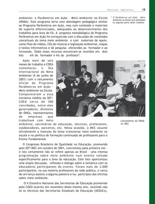 Educação Ambiental                   18

                                                                      9
ambiente: o Parâmetros em Ação – Meio Ambiente na Escola                  O Parâmetros em Ação – Meio
                                                                          Ambiente na Escola será detalhado
(PAMA). Este programa teria uma abordagem pedagógica similar              na segunda parte deste trabalho.
ao Programa Parâmetros em Ação, mas com conteúdo e materiais
de suporte diferenciados, adequados ao desenvolvimento dos
trabalhos para área de EA. A proposta metodológica do Programa
Parâmetros em Ação foi enriquecida com a discussão de conteúdos
conceituais do tema meio ambiente e com materiais de apoio,
como fitas de vídeos, CDs de músicas e legislação ambiental, mapas
e textos informativos e de pesquisa oferecidos ao formador e ao
formando. Todos esses recursos encontram-se reunidos em dois
kits   – kit do formador e kit do professor9.
   Após mais de seis
meses de trabalho a COEA
comemorou         o    Dia
Internacional do Meio
Ambiente (5 de junho de
2001) com o lançamento
oficial do Programa
Parâmetros em Ação –
Meio Ambiente na Escola.
Compareceram a essa
iniciativa inédita da SEF/
COEA cerca de 300
convidados, entre eles
governadores, diretores
de ONGs, representantes
de      empresas       que
trabalham com meio                                                                Lançamento do PAMA
ambiente, secretários de educação, técnicos, professores,                         no MEC
colaboradores, parceiros, etc. Nesta ocasião, o MEC assume
oficialmente a inserção do tema transversal meio ambiente na
escola e na política de formação continuada de professores para o
Ensino Fundamental.
   O Congresso Brasileiro de Qualidade na Educação, promovido
pela SEF/MEC em outubro de 2001, concretizou pela primeira vez –
e isto certamente não se refere apenas ao Brasil – uma intensa
programação sobre meio ambiente num evento voltado
especificamente para a área da educação. Este fato oportunizou
uma ampla discussão, reflexão e diálogo sobre a temática com os
educadores participantes do evento. Foram mais de 3.000
participantes, na sua maioria professores da rede pública, e cerca
de um terço assistiu a alguma palestra e/ou participou das oficinas
sobre meio ambiente.
   O II Encontro Nacional das Secretarias de Educação promovido
pela COEA ocorreu em novembro deste mesmo ano, reunindo não
só os técnicos das Secretarias Estaduais de Educação (SEDUCs),
 