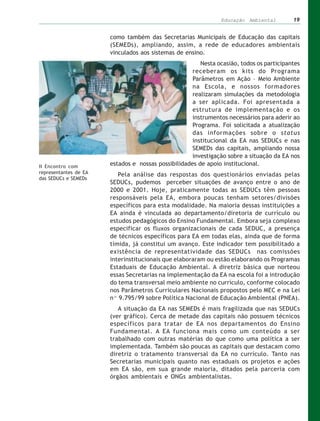 Educação Ambiental         19


                       como também das Secretarias Municipais de Educação das capitais
                       (SEMEDs), ampliando, assim, a rede de educadores ambientais
                       vinculados aos sistemas de ensino.
                                                        Nesta ocasião, todos os participantes
                                                     receberam os kits do Programa
                                                     Parâmetros em Ação – Meio Ambiente
                                                     na Escola, e nossos formadores
                                                     realizaram simulações da metodologia
                                                     a ser aplicada. Foi apresentada a
                                                     estrutura de implementação e os
                                                     instrumentos necessários para aderir ao
                                                     Programa. Foi solicitada a atualização
                                                     das informações sobre o status
                                                     institucional da EA nas SEDUCs e nas
                                                     SEMEDs das capitais, ampliando nossa
                                                     investigação sobre a situação da EA nos
II Encontro com        estados e nossas possibilidades de apoio institucional.
representantes de EA      Pela análise das respostas dos questionários enviadas pelas
das SEDUCs e SEMEDs
                       SEDUCs, pudemos perceber situações de avanço entre o ano de
                       2000 e 2001. Hoje, praticamente todas as SEDUCs têm pessoas
                       responsáveis pela EA, embora poucas tenham setores/divisões
                       específicos para esta modalidade. Na maioria dessas instituições a
                       EA ainda é vinculada ao departamento/diretoria de currículo ou
                       estudos pedagógicos do Ensino Fundamental. Embora seja complexo
                       especificar os fluxos organizacionais de cada SEDUC, a presença
                       de técnicos específicos para EA em todas elas, ainda que de forma
                       tímida, já constitui um avanço. Este indicador tem possibilitado a
                       existência de representatividade das SEDUCs nas comissões
                       interinstitucionais que elaboraram ou estão elaborando os Programas
                       Estaduais de Educação Ambiental. A diretriz básica que norteou
                       essas Secretarias na implementação da EA na escola foi a introdução
                       do tema transversal meio ambiente no currículo, conforme colocado
                       nos Parâmetros Curriculares Nacionais propostos pelo MEC e na Lei
                       nº 9.795/99 sobre Política Nacional de Educação Ambiental (PNEA).
                          A situação da EA nas SEMEDs é mais fragilizada que nas SEDUCs
                       (ver gráfico). Cerca de metade das capitais não possuem técnicos
                       específicos para tratar de EA nos departamentos do Ensino
                       Fundamental. A EA funciona mais como um conteúdo a ser
                       trabalhado com outras matérias do que como uma política a ser
                       implementada. Também são poucas as capitais que destacam como
                       diretriz o tratamento transversal da EA no currículo. Tanto nas
                       Secretarias municipais quanto nas estaduais os projetos e ações
                       em EA são, em sua grande maioria, ditados pela parceria com
                       órgãos ambientais e ONGs ambientalistas.
 