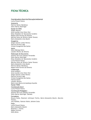 Educação Ambiental   2


FICHA TÉCNICA


Coordenadora-Geral de Educação Ambiental
Lucila Pinsard Vianna
Assessoria
Patrícia Ramos Mendonça
Sônia Marina Muhringer
Equipe da COEA
Ângela Martins
Anna Lourdes Lima Vieira Tani
Daisy Elizabete de Vasconcelos Cordeiro
Regina Célia Ferreira de Oliveira
Marcela Souto de Oliveira Cabral Tavares
Maria Alessandra Lima Moulin
Estagiários
Sérgio Antonio Leitão Pereira
Patrícia Ferreira Lago
Viviane Evangelista dos Santos
Apoio
Kátia Nóbrega Dutra
Leandro Pereira de Oliveira
Elaboração do Documento
Antonia Terra de Calazans Fernandes
Sônia Marina Muhringer
Daisy Elizabete de Vasconcelos Cordeiro
Lucila Pinsard Vianna
Marcela Souto de Oliveira Cabral Tavares
Maria Alessandra Lima Moulin
Patrícia Ramos Mendonça
Regina Célia Ferreira de Oliveira
Colaboração
Anna Lamberti
Anna Lourdes Lima Vieira Tani
Sérgio Antonio Leitão Pereira
Patrícia Ferreira Lago
Viviane Evangelista dos Santos
Fabrizio Violini
Leandro Pereira
Maria Lúcia Barros de Azambuja Guardia
Equipe PAMA
Coordenação-Geral
Lucila Pinsard Vianna
Coordenação Pedagógica
Antonia Terra de Calazans Fernandes
Sônia Marina Muhringer Tokitaka
Formadores
Rosana Nubia, Rosemari Jellmayer Fechio, Maria Alessandra Moulin, Marcela
Tavares,
Jecy Bulhões, Fabrizio Violini, Adriane Costa
Fotos
Lucila Pinsard Vianna
Maria Alessandra Moulim
Rosemari J. Fechio
Regina Ferreira
Katia Abreu
 