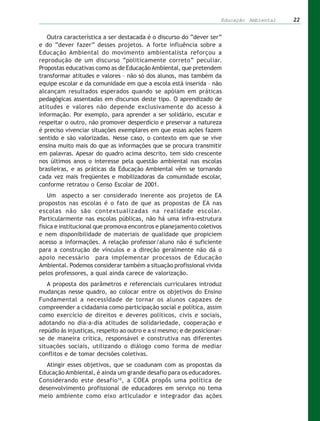 Educação Ambiental   22


   Outra característica a ser destacada é o discurso do “dever ser”
e do “dever fazer” desses projetos. A forte influência sobre a
Educação Ambiental do movimento ambientalista reforçou a
reprodução de um discurso “politicamente correto” peculiar.
Propostas educativas como as de Educação Ambiental, que pretendem
transformar atitudes e valores – não só dos alunos, mas também da
equipe escolar e da comunidade em que a escola está inserida – não
alcançam resultados esperados quando se apóiam em práticas
pedagógicas assentadas em discursos deste tipo. O aprendizado de
atitudes e valores não depende exclusivamente do acesso à
informação. Por exemplo, para aprender a ser solidário, escutar e
respeitar o outro, não promover desperdício e preservar a natureza
é preciso vivenciar situações exemplares em que essas ações fazem
sentido e são valorizadas. Nesse caso, o contexto em que se vive
ensina muito mais do que as informações que se procura transmitir
em palavras. Apesar do quadro acima descrito, tem sido crescente
nos últimos anos o interesse pela questão ambiental nas escolas
brasileiras, e as práticas da Educação Ambiental vêm se tornando
cada vez mais freqüentes e mobilizadoras da comunidade escolar,
conforme retratou o Censo Escolar de 2001.
    Um aspecto a ser considerado inerente aos projetos de EA
propostos nas escolas é o fato de que as propostas de EA nas
escolas não são contextualizadas na realidade escolar.
Particularmente nas escolas públicas, não há uma infra-estrutura
física e institucional que promova encontros e planejamento coletivos
e nem disponibilidade de materiais de qualidade que propiciem
acesso a informações. A relação professor/aluno não é suficiente
para a construção de vínculos e a direção geralmente não dá o
apoio necessário para implementar processos de Educação
Ambiental. Podemos considerar também a situação profissional vivida
pelos professores, a qual ainda carece de valorização.
   A proposta dos parâmetros e referenciais curriculares introduz
mudanças nesse quadro, ao colocar entre os objetivos do Ensino
Fundamental a necessidade de tornar os alunos capazes de
compreender a cidadania como participação social e política, assim
como exercício de direitos e deveres políticos, civis e sociais,
adotando no dia-a-dia atitudes de solidariedade, cooperação e
repúdio às injustiças, respeito ao outro e a si mesmo; e de posicionar-
se de maneira crítica, responsável e construtiva nas diferentes
situações sociais, utilizando o diálogo como forma de mediar
conflitos e de tomar decisões coletivas.
  Atingir esses objetivos, que se coadunam com as propostas da
Educação Ambiental, é ainda um grande desafio para os educadores.
Considerando este desafio 10, a COEA propôs uma política de
desenvolvimento profissional de educadores em serviço no tema
meio ambiente como eixo articulador e integrador das ações
 