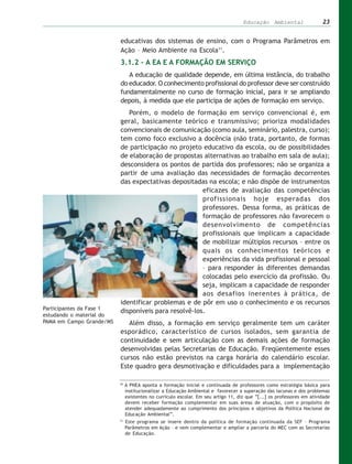 Educação Ambiental                  23


                          educativas dos sistemas de ensino, com o Programa Parâmetros em
                          Ação – Meio Ambiente na Escola11.
                          3.1.2 – A EA E A FORMAÇÃO EM SERVIÇO
                             A educação de qualidade depende, em última instância, do trabalho
                          do educador. O conhecimento profissional do professor deve ser construído
                          fundamentalmente no curso de formação inicial, para ir se ampliando
                          depois, à medida que ele participa de ações de formação em serviço.
                             Porém, o modelo de formação em serviço convencional é, em
                          geral, basicamente teórico e transmissivo; prioriza modalidades
                          convencionais de comunicação (como aula, seminário, palestra, curso);
                          tem como foco exclusivo a docência (não trata, portanto, de formas
                          de participação no projeto educativo da escola, ou de possibilidades
                          de elaboração de propostas alternativas ao trabalho em sala de aula);
                          desconsidera os pontos de partida dos professores; não se organiza a
                          partir de uma avaliação das necessidades de formação decorrentes
                          das expectativas depositadas na escola; e não dispõe de instrumentos
                                                      eficazes de avaliação das competências
                                                      profissionais hoje esperadas dos
                                                      professores. Dessa forma, as práticas de
                                                      formação de professores não favorecem o
                                                      desenvolvimento de competências
                                                      profissionais que implicam a capacidade
                                                      de mobilizar múltiplos recursos – entre os
                                                      quais os conhecimentos teóricos e
                                                      experiências da vida profissional e pessoal
                                                      – para responder às diferentes demandas
                                                      colocadas pelo exercício da profissão. Ou
                                                      seja, implicam a capacidade de responder
                                                      aos desafios inerentes à prática, de
                          identificar problemas e de pôr em uso o conhecimento e os recursos
Participantes da Fase 1
                          disponíveis para resolvê-los.
estudando o material do
PAMA em Campo Grande/MS      Além disso, a formação em serviço geralmente tem um caráter
                          esporádico, característico de cursos isolados, sem garantia de
                          continuidade e sem articulação com as demais ações de formação
                          desenvolvidas pelas Secretarias de Educação. Freqüentemente esses
                          cursos não estão previstos na carga horária do calendário escolar.
                          Este quadro gera desmotivação e dificuldades para a implementação

                          10
                               A PNEA aponta a formação inicial e continuada de professores como estratégia básica para
                               institucionalizar a Educação Ambiental e favorecer a superação das lacunas e dos problemas
                               existentes no currículo escolar. Em seu artigo 11, diz que “[...] os professores em atividade
                               devem receber formação complementar em suas áreas de atuação, com o propósito de
                               atender adequadamente ao cumprimento dos princípios e objetivos da Política Nacional de
                               Educação Ambiental”.
                          11
                               Este programa se insere dentro da política de formação continuada da SEF – Programa
                               Parâmetros em Ação – e vem complementar e ampliar a parceria do MEC com as Secretarias
                               de Educação.
 