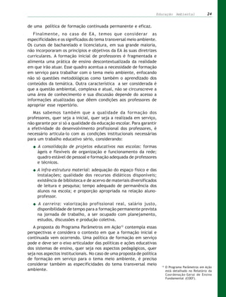 Educação Ambiental                  24


de uma política de formação continuada permanente e eficaz.
   Finalmente, no caso de EA, temos que considerar as
especificidades e os significados do tema transversal meio ambiente.
Os cursos de bacharelado e licenciatura, em sua grande maioria,
não incorporaram os princípios e objetivos da EA às suas diretrizes
curriculares. A formação inicial de professores é fragmentada e
alimenta uma prática de ensino descontextualizada da realidade
em que irão atuar. Esse quadro acentua a necessidade de formação
em serviço para trabalhar com o tema meio ambiente, enfocando
não só questões metodológicas como também o aprendizado dos
conteúdos da temática. Outra característica a ser considerada é
que a questão ambiental, complexa e atual, não se circunscreve a
uma área de conhecimento e sua discussão depende do acesso a
informações atualizadas que dêem condições aos professores de
apropriar esse repertório.
   Mas sabemos também que a qualidade da formação dos
professores, quer seja a inicial, quer seja a realizada em serviço,
não garante por si só a qualidade da educação escolar. Para garantir
a efetividade do desenvolvimento profissional dos professores, é
necessário articula-lo com as condições institucionais necessárias
para um trabalho educativo sério, considerando:
     A consolidação de projetos educativos nas escolas: formas
     ágeis e flexíveis de organização e funcionamento da rede;
     quadro estável de pessoal e formação adequada de professores
     e técnicos.
     A infra-estrutura material: adequação do espaço físico e das
     instalações; qualidade dos recursos didáticos disponíveis;
     existência de biblioteca e de acervo de materiais diversificados
     de leitura e pesquisa; tempo adequado de permanência dos
     alunos na escola; e proporção apropriada na relação aluno-
     professor.
     A carreira: valorização profissional real, salário justo,
     disponibilidade de tempo para a formação permanente prevista
     na jornada de trabalho, a ser ocupado com planejamento,
     estudos, discussões e produção coletiva.
   A proposta do Programa Parâmetros em Ação12 contempla essas
perspectivas e considera o contexto em que a formação inicial e
continuada vem ocorrendo. Uma política de formação em serviço
pode e deve ser o eixo articulador das políticas e ações educativas
dos sistemas de ensino, quer seja nos aspectos pedagógicos, quer
seja nos aspectos institucionais. No caso de uma proposta de política
de formação em serviço para o tema meio ambiente, é preciso
considerar também as especificidades do tema transversal meio           12
                                                                             O Programa Parâmetros em Ação
ambiente.                                                                    está detalhado no Relatório da
                                                                             Coordenação-Geral de Ensino
                                                                             Fundamental (COEF).
 