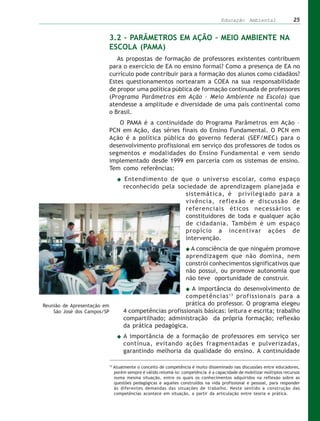 Educação Ambiental                 25


                             3.2 – PARÂMETROS EM AÇÃO – MEIO AMBIENTE NA
                             ESCOLA (PAMA)
                                As propostas de formação de professores existentes contribuem
                             para o exercício de EA no ensino formal? Como a presença de EA no
                             currículo pode contribuir para a formação dos alunos como cidadãos?
                             Estes questionamentos nortearam a COEA na sua responsabilidade
                             de propor uma política pública de formação continuada de professores
                             (Programa Parâmetros em Ação – Meio Ambiente na Escola) que
                             atendesse a amplitude e diversidade de uma país continental como
                             o Brasil.
                                O PAMA é a continuidade do Programa Parâmetros em Ação –
                             PCN em Ação, das séries finais do Ensino Fundamental. O PCN em
                             Ação é a política pública do governo federal (SEF/MEC) para o
                             desenvolvimento profissional em serviço dos professores de todos os
                             segmentos e modalidades do Ensino Fundamental e vem sendo
                             implementado desde 1999 em parceria com os sistemas de ensino.
                             Tem como referências:
                                      Entendimento de que o universo escolar, como espaço
                                      reconhecido pela sociedade de aprendizagem planejada e
                                                          sistemática, é privilegiado para a
                                                          vivência, reflexão e discussão de
                                                          referenciais éticos necessários e
                                                          constituidores de toda e qualquer ação
                                                          de cidadania. Também é um espaço
                                                          propício a incentivar ações de
                                                          intervenção.
                                                                       A consciência de que ninguém promove
                                                                     aprendizagem que não domina, nem
                                                                     constrói conhecimentos significativos que
                                                                     não possui, ou promove autonomia que
                                                                     não teve oportunidade de construir.
                                                              A importância do desenvolvimento de
                                                            competências 13 profissionais para a
Reunião de Apresentação em                                  prática do professor. O programa elegeu
    São José dos Campos/SP            4 competências profissionais básicas: leitura e escrita; trabalho
                                      compartilhado; administração da própria formação; reflexão
                                      da prática pedagógica.
                                      A importância de a formação de professores em serviço ser
                                      contínua, evitando ações fragmentadas e pulverizadas,
                                      garantindo melhoria da qualidade do ensino. A continuidade

                             13
                                  Atualmente o conceito de competência é muito disseminado nas discussões entre educadores,
                                  porém sempre é válido retomá-lo: competência é a capacidade de mobilizar múltiplos recursos
                                  numa mesma situação, entre os quais os conhecimentos adquiridos na reflexão sobre as
                                  questões pedagógicas e aqueles construídos na vida profissional e pessoal, para responder
                                  às diferentes demandas das situações de trabalho. Neste sentido a construção das
                                  competências acontece em situação, a partir da articulação entre teoria e prática.
 