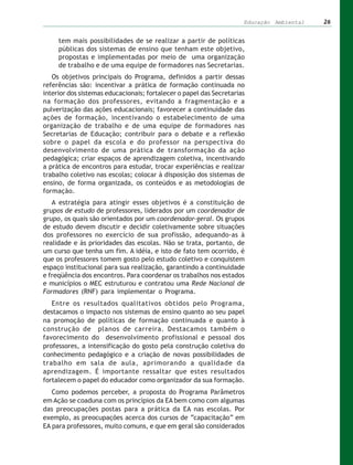 Educação Ambiental   26


     tem mais possibilidades de se realizar a partir de políticas
     públicas dos sistemas de ensino que tenham este objetivo,
     propostas e implementadas por meio de uma organização
     de trabalho e de uma equipe de formadores nas Secretarias.
   Os objetivos principais do Programa, definidos a partir dessas
referências são: incentivar a prática de formação continuada no
interior dos sistemas educacionais; fortalecer o papel das Secretarias
na formação dos professores, evitando a fragmentação e a
pulverização das ações educacionais; favorecer a continuidade das
ações de formação, incentivando o estabelecimento de uma
organização de trabalho e de uma equipe de formadores nas
Secretarias de Educação; contribuir para o debate e a reflexão
sobre o papel da escola e do professor na perspectiva do
desenvolvimento de uma prática de transformação da ação
pedagógica; criar espaços de aprendizagem coletiva, incentivando
a prática de encontros para estudar, trocar experiências e realizar
trabalho coletivo nas escolas; colocar à disposição dos sistemas de
ensino, de forma organizada, os conteúdos e as metodologias de
formação.
   A estratégia para atingir esses objetivos é a constituição de
grupos de estudo de professores, liderados por um coordenador de
grupo, os quais são orientados por um coordenador-geral. Os grupos
de estudo devem discutir e decidir coletivamente sobre situações
dos professores no exercício de sua profissão, adequando-as à
realidade e às prioridades das escolas. Não se trata, portanto, de
um curso que tenha um fim. A idéia, e isto de fato tem ocorrido, é
que os professores tomem gosto pelo estudo coletivo e conquistem
espaço institucional para sua realização, garantindo a continuidade
e freqüência dos encontros. Para coordenar os trabalhos nos estados
e municípios o MEC estruturou e contratou uma Rede Nacional de
Formadores (RNF) para implementar o Programa.
   Entre os resultados qualitativos obtidos pelo Programa,
destacamos o impacto nos sistemas de ensino quanto ao seu papel
na promoção de políticas de formação continuada e quanto à
construção de planos de carreira. Destacamos também o
favorecimento do desenvolvimento profissional e pessoal dos
professores, a intensificação do gosto pela construção coletiva do
conhecimento pedagógico e a criação de novas possibilidades de
trabalho em sala de aula, aprimorando a qualidade da
aprendizagem. É importante ressaltar que estes resultados
fortalecem o papel do educador como organizador da sua formação.
   Como podemos perceber, a proposta do Programa Parâmetros
em Ação se coaduna com os princípios da EA bem como com algumas
das preocupações postas para a prática da EA nas escolas. Por
exemplo, as preocupações acerca dos cursos de “capacitação” em
EA para professores, muito comuns, e que em geral são considerados
 