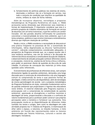 Educação Ambiental   28


   6. fortalecimento de políticas públicas nos sistemas de ensino,
      destinadas a melhorar não só a formação em serviço, mas
      todo o conjunto de condições que interfere na qualidade do
      ensino, embora às vezes de forma indireta.
   Além de incorporar objetivos, estratégias e propostas
metodológicas do Programa Parâmetros em Ação, o PAMA
acrescenta outras dimensões que diferenciam seus materiais e
formas de implementação. É importante considerar que esta é a
primeira proposta de trabalho sistemática de formação em serviço
de docentes com um tema transversal, o que lhe confere um caráter
inovador. Um dos grandes desafios enfrentados foi justamente
concretizar a transversalidade do tema meio ambiente, que é um
tema complexo, polêmico e que envolve interesses e entendimentos
diversos que implicam resolução de conflitos.
   Desde o início, o PAMA considerou a necessidade de desconstruir
uma prática freqüente no processos de EA: a transmissão de
informações, idéias dogmatizadas ou discurso “politicamente
correto”, cobrando comportamentos considerados adequados. A
perspectiva do Programa entende que, se o espaço escolar não é
uma instância normativa, mas sim de vivência e de discussão de
referenciais éticos necessários e constituidores da ação de cidadania,
o desenvolvimento de atitudes pressupõe conhecer diferentes valores
e concepções, vivenciá-los, analisá-los de forma crítica e reflexiva,
para poder se posicionar diante de questões do dia-a-dia de cada
cidadão. O processo de concepção dos materiais já tinha essas
questões como referenciais.
   O envolvimento de profissionais de diferentes áreas, nem sempre
diretamente ligadas às questões ambientais, demandou uma longa
discussão para a construção de entendimentos e de uma linguagem
comum na compreensão do tema e suas possíveis formas de
abordagem. A idéia central foi a de disponibilizar, além de estratégias
de ensino-aprendizagem de acordo com a proposta metodológica
do Programa Parâmetros em Ação, conteúdos fundamentais acerca
da questão ambiental que propiciassem o ingresso dos educadores
neste âmbito. O material elaborado pelo Programa expressa a
preocupação com a compreensão da complexidade da questão
ambiental, apontando as divergências e conflitos inerentes à
abordagem do tema, proporcionando a discussão e o confronto de
valores fundamentais para o professor poder construir suas próprias
percepções sobre a temática e fortalecer sua autonomia. Esta
preocupação revela-se na disponibilização de diferentes visões
contidas nos textos e artigos, bem como na abordagem em cada
atividade proposta nos 11 módulos do Programa. A relativização do
olhar sobre o espaço, a natureza, as relações humanas, o meio
ambiente em função das representações sobre os mesmos
determinadas por fatores históricos, culturais e sociais são
abordagens inovadoras.
 