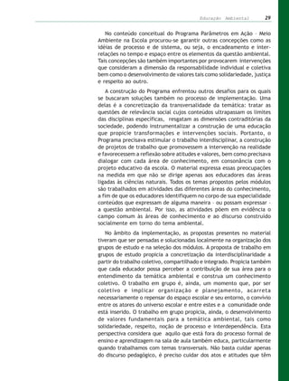 Educação Ambiental         29


   No conteúdo conceitual do Programa Parâmetros em Ação – Meio
Ambiente na Escola procurou-se garantir outras concepções como as
idéias de processo e de sistema, ou seja, o encadeamento e inter-
relações no tempo e espaço entre os elementos da questão ambiental.
Tais concepções são também importantes por provocarem intervenções
que consideram a dimensão da responsabilidade individual e coletiva
bem como o desenvolvimento de valores tais como solidariedade, justiça
e respeito ao outro.
    A construção do Programa enfrentou outros desafios para os quais
se buscaram soluções também no processo de implementação. Uma
delas é a concretização da transversalidade da temática: tratar as
questões de relevância social cujos conteúdos ultrapassam os limites
das disciplinas específicas, resgatam as dimensões contraditórias da
sociedade, podendo instrumentalizar a construção de uma educação
que propicie transformações e intervenções sociais. Portanto, o
Programa precisava estimular o trabalho interdisciplinar, a construção
de projetos de trabalho que promovessem a intervenção na realidade
e favorecessem a reflexão sobre atitudes e valores, bem como precisava
dialogar com cada área de conhecimento, em consonância com o
projeto educativo da escola. O material expressa essas preocupações
na medida em que não se dirige apenas aos educadores das áreas
ligadas às ciências naturais. Todos os temas propostos pelos módulos
são trabalhados em atividades das diferentes áreas do conhecimento,
a fim de que os educadores identifiquem no corpo de sua especialidade
conteúdos que expressam de alguma maneira – ou possam expressar –
a questão ambiental. Por isso, as atividades põem em evidência o
campo comum às áreas de conhecimento e ao discurso construído
socialmente em torno do tema ambiental.
   No âmbito da implementação, as propostas presentes no material
tiveram que ser pensadas e solucionadas localmente na organização dos
grupos de estudo e na seleção dos módulos. A proposta de trabalho em
grupos de estudo propicia a concretização da interdisciplinaridade a
partir do trabalho coletivo, compartilhado e integrado. Propicia também
que cada educador possa perceber a contribuição de sua área para o
entendimento da temática ambiental e construa um conhecimento
coletivo. O trabalho em grupo é, ainda, um momento que, por ser
coletivo e implicar organização e planejamento, acarreta
necessariamente o repensar do espaço escolar e seu entorno, o convívio
entre os atores do universo escolar e entre estes e a comunidade onde
está inserido. O trabalho em grupo propicia, ainda, o desenvolvimento
de valores fundamentais para a temática ambiental, tais como
solidariedade, respeito, noção de processo e interdependência. Esta
perspectiva considera que aquilo que está fora do processo formal de
ensino e aprendizagem na sala de aula também educa, particularmente
quando trabalhamos com temas transversais. Não basta cuidar apenas
do discurso pedagógico, é preciso cuidar dos atos e atitudes que têm
 