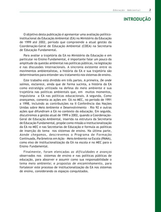 Educação Ambiental   3


                                                                              INTRODUÇÃO


   O objetivo desta publicação é apresentar uma avaliação político-
institucional da Educação Ambiental (EA) no Ministério da Educação
de 1999 até 2002, período que compreende a atual gestão da
Coordenação-Geral de Educação Ambiental (COEA) na Secretaria
de Educação Fundamental.
   Para avaliar a trajetória da EA no Ministério da Educação e em
particular no Ensino Fundamental, é importante falar um pouco da
amplitude da questão ambiental nas políticas públicas, na legislação
e nas discussões internacionais. A sincronia existente entre os
movimentos ambientalistas, a história da EA e sua trajetória são
determinantes para entender seu tratamento nos sistemas de ensino.
   Este trabalho está dividido em três partes. A primeira, De onde
saímos, esclarece, ainda que de forma sucinta, a história da EA
como estratégia utilizada na defesa do meio ambiente e sua
trajetória nas políticas ambientais que, em muitos momentos,
impulsiona a EA nas políticas educacionais. A segunda, Como
avançamos, comenta as ações em EA no MEC, no período de 1991
a 1998, incluindo as contribuições na II Conferência das Nações
Unidas sobre Meio Ambiente e Desenvolvimento – Rio 92 e outras
ações que difundiram a EA no contexto da educação. Em seguida,
discutiremos a gestão atual de 1999 a 2002, quando a Coordenação-
Geral de Educação Ambiental, inserida na estrutura da Secretaria
de Educação Fundamental, propõe como missão a institucionalização
da EA no MEC e nas Secretarias de Educação e formula as políticas
de inserção do tema nos sistemas de ensino. Na última parte,
Aonde chegamos, descrevemos o Programa de Formação
Continuada, Parâmetros em Ação – Meio Ambiente na Escola (PAMA),
como eixo de institucionalização da EA na escola e no MEC para o
Ensino Fundamental.
   Finalmente, foram elencadas as dificuldades e avanços
observados nos sistemas de ensino e nas políticas públicas de
educação, para absorver e assumir como sua responsabilidade o
tema meio ambiente; e propostas de encaminhamento, para
fortalecer este processo de institucionalização da EA nos sistemas
de ensino, considerando os espaços conquistados.
 