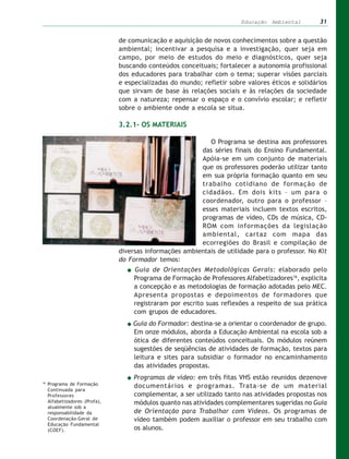 Educação Ambiental        31


                                de comunicação e aquisição de novos conhecimentos sobre a questão
                                ambiental; incentivar a pesquisa e a investigação, quer seja em
                                campo, por meio de estudos do meio e diagnósticos, quer seja
                                buscando conteúdos conceituais; fortalecer a autonomia profissional
                                dos educadores para trabalhar com o tema; superar visões parciais
                                e especializadas do mundo; refletir sobre valores éticos e solidários
                                que sirvam de base às relações sociais e às relações da sociedade
                                com a natureza; repensar o espaço e o convívio escolar; e refletir
                                sobre o ambiente onde a escola se situa.

                                3.2.1– OS MATERIAIS

                                                             O Programa se destina aos professores
                                                          das séries finais do Ensino Fundamental.
                                                          Apóia-se em um conjunto de materiais
                                                          que os professores poderão utilizar tanto
                                                          em sua própria formação quanto em seu
                                                          trabalho cotidiano de formação de
                                                          cidadãos. Em dois kits – um para o
                                                          coordenador, outro para o professor –
                                                          esses materiais incluem textos escritos,
                                                          programas de vídeo, CDs de música, CD-
                                                          ROM com informações da legislação
                                                          ambiental, cartaz com mapa das
                                                          ecorregiões do Brasil e compilação de
                                diversas informações ambientais de utilidade para o professor. No Kit
                                do Formador temos:
                                     Guia de Orientações Metodológicas Gerais: elaborado pelo
                                     Programa de Formação de Professores Alfabetizadores16, explicita
                                     a concepção e as metodologias de formação adotadas pelo MEC.
                                     Apresenta propostas e depoimentos de formadores que
                                     registraram por escrito suas reflexões a respeito de sua prática
                                     com grupos de educadores.
                                    Guia do Formador: destina-se a orientar o coordenador de grupo.
                                    Em onze módulos, aborda a Educação Ambiental na escola sob a
                                    ótica de diferentes conteúdos conceituais. Os módulos reúnem
                                    sugestões de seqüências de atividades de formação, textos para
                                    leitura e sites para subsidiar o formador no encaminhamento
                                    das atividades propostas.
                                     Programas de vídeo: em três fitas VHS estão reunidos dezenove
16
     Programa de Formação            documentários e programas. Trata-se de um material
     Continuada para
     Professores                     complementar, a ser utilizado tanto nas atividades propostas nos
     Alfabetizadores (Profa),        módulos quanto nas atividades complementares sugeridas no Guia
     atualmente sob a
     responsabilidade da             de Orientação para Trabalhar com Vídeos. Os programas de
     Coordenação-Geral de            vídeo também podem auxiliar o professor em seu trabalho com
     Educação Fundamental
     (COEF).                         os alunos.
 