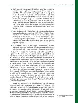 Educação Ambiental                   32


     Guia de Orientação para Trabalhar com Vídeos: sugere
     atividades para explorar os programas de vídeo contidos nas
     três fitas VHS. Tais atividades complementam as sugestões
     apresentadas nos módulos do Guia do Formador e orientam
     em relação a formas de trabalhar também com outros vídeos
     como, por exemplo, os que são sugeridos no tópico “Para
     saber mais” do Guia do Formador. Todas as atividades dão
     ênfase à integração das diferentes áreas do conhecimento,
     recorrendo ao trabalho por projetos e apontando possíveis
     caminhos para a prática da transversalidade do tema meio
     ambiente.
    Mapa das Ecorregiões Brasileiras: esse cartaz, elaborado pela
    organização não-governamental WWF (World Wildlife Fund),
    mostra o mapa do Brasil dividido em 49 áreas de aspectos
    ecológicos diferenciados – as chamadas ecorregiões – que,
    segundo alguns especialistas, são detalhamentos de
    informações ambientais significativas para a proteção de
    algumas regiões.
     CD-ROM de Legislação Ambiental: apresenta o texto da
     legislação ambiental brasileira, além de tratados e documentos
     internacionais sobre meio ambiente e Educação Ambiental.
   O Guia do Formador foi organizado em dois blocos de idéias.
O primeiro bloco é composto pelas idéias organizadoras da
questão ambiental, fundamentais para o ingresso nesse âmbito,
tal como foram elaboradas pelos movimentos ambientalistas e
posteriormente consagradas em vários documentos nacionais e
internacionais. Essas idéias são: o conceito de meio ambiente e
as várias noções que o cercam (Módulo 3); a idéia-chave de
sustentabilidade, marco das referências de busca de relações
alternativas ao modelo hegemônico nas sociedades ocidentais
da relação ser humano/natureza (Módulo 5); o conceito de
biodiversidade (Módulo 6), responsável atual pela revalorização
da idéia de diversidade como virtude e riqueza, inclusive no
campo social – onde se destaca, por exemplo, a luta pela
manutenção da diversidade cultural. Há ainda três outros módulos
temáticos que tratam de: água (Módulo 7); energia (Módulo 8);
e resíduos (Módulo 9).
    É importante ressaltar que as atividades propostas nos módulos
representam apenas sugestões: elas podem – e devem – ser
repensadas segundo as especificidades de cada região, município
ou escola, com as necessárias adequações à realidade local,
acréscimos e adaptações de atividades e materiais. São previstas
115 horas de trabalho no total dos onze módulos propostos. Destes,
717 são considerados imprescindíveis, totalizando um mínimo de 75     17
                                                                            Os módulos imprescindíveis são:
horas de estudo. Os demais podem ser optativos, o que flexibiliza          1,2,3,4,5,10 e 11.
 