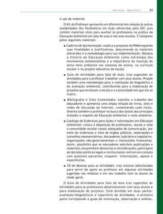 Educação Ambiental         33


o uso do material.
   O Kit do Professor apresenta um diferencial em relação às outras
modalidades dos Parâmetros em Ação oferecidos pela SEF, pois
contém materiais úteis para auxiliar os professores na prática da
Educação Ambiental em sala de aula e nas suas escolas. É composto
pelos seguintes materiais:
    Caderno de Apresentação: explica a proposta do PAMA expondo
    suas finalidades e justificativas, descrevendo os materiais
    oferecidos e a metodologia para sua implementação. Destaca
    a história da Educação Ambiental como estratégia dos
    movimentos ambientalistas e a importância da inserção do
    tema meio ambiente nos sistemas de ensino, no currículo
    escolar e no projeto educativo da escola.
     Guia de Atividades para Sala de Aula: traz sugestões de
     atividades para o professor trabalhar com seus alunos. Propõe
     também uma metodologia para a realização do diagnóstico e
     da avaliação ambiental, contribuindo para a elaboração de
     projetos que envolvam a escola e a comunidade em que ela se
     insere.
     Bibliografia e Sites Comentados: subsidia o trabalho dos
     educadores e apresenta uma ampla relação de livros, sites e
     redes de discussão da Internet, comentando cada título.
     Orienta também o professor na busca dos textos dos principais
     tratados a respeito de Educação Ambiental e meio ambiente.
    Catálogo de Endereços para Ações e Informações em Educação
    Ambiental: coloca à disposição de professores, alunos e toda
    a comunidade escolar canais adequados de comunicação, por
    meio de endereços e sites de órgãos públicos, associações e
    conselhos representativos, dos poderes Judiciário e Legislativo,
    organizações não-governamentais e instituições financeiras.
    Assim, possibilita que os educadores solicitem publicações e
    materiais; encaminhem denúncias e reivindicações; participem
    de decisões políticas legais e institucionais; entrem em contato
    com possíveis parceiros; troquem informações, apoios e
    experiências.
     CD de Músicas para as Atividades: traz músicas selecionadas
     para servir de apoio ao professor em algumas atividades
     sugeridas nos módulos e em seu trabalho com os alunos de
     modo geral.
   O Guia de Atividades para Sala de Aula traz sugestões de
atividades para os professores desenvolverem com seus alunos e
para elaboração de projetos. Está dividido em duas partes:
avaliação/diagnósticos e repertório de atividades. A primeira
parte corresponde a guias de orientação, observação e análise,
 