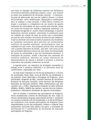 Educação Ambiental   34


com base na tipologia de ambientes expressa nos Parâmetros
Curriculares Nacionais (ambientes urbanos, rurais – que incluem
as zonas com predomínio de formações naturais – e costeiros).
Os guias de observação, por sua vez, podem e devem, a critério
dos envolvidos, sofrer modificações, adequações e combinações
para se adequar a cada situação. A idéia básica consiste em
propor a avaliação e o diagnóstico de um recorte do quadro
ambiental da comunidade em que a escola está inserida, tendo
em conta sua situação em relação à legislação ambiental e às
orientações da Agenda 21. A partir desta metodologia, é possível
desenvolver diversos projetos, orientando os professores para
um trabalho de criação de laços da escola com a comunidade
em que ela está inserida e de prática do exercício da cidadania.
O que se pretende com esses projetos é propiciar aos estudantes
as condições necessárias para exercitar um conhecimento
sistêmico da questão ambiental, aproximando-os mais da
realidade em que vivem. Essa proposta precisa estar articulada
com o projeto educativo da escola, pois este tem como um de
seus principais objetivos a busca de uma maior territorialização
da escola na comunidade a que ela formalmente pertence. A
realização de projetos, aliada à discussão dos conteúdos da
temática ambiental, delineia um campo referencial de
desenvolvimento de valores e atitudes e promove a presença
sistemática das questões ambientais na escola.
   A segunda parte, um repertório de atividades, exemplifica o
diálogo entre a temática ambiental e as diferentes áreas de
conhecimento, organizadas por tema.
   Ao todo foram impressos 23 mil kits de professores e 3 mil kits
de coordenador. Desse total, cerca de 650 kits do coordenador e
do professor foram destinados à divulgação do Programa, assim
distribuídos: dirigentes do MEC, Conselho Nacional de Secretários
Estaduais de Educação (Consed), União Nacional dos Dirigentes
Municipais de Educação (Undime), ONGs ambientalistas que têm
contatos com a COEA, Organizações Estaduais de Meio Ambiente
(OEMAs), SEDUCs, SEMEDs das capitais e escolas técnicas federais,
professores e educadores ambientais de algumas universidades.
   Para os estados e municípios que participaram do Programa,
foram estabelecidos critérios de distribuição dos kits: todos os
futuros coordenadores de grupo, participantes da Fase 1, receberam
um conjunto contendo o Kit do Coordenador e um Kit do Professor;
aos professores e/ou escolas participantes do Programa foram
disponibilizados os kits dos professores. Embora o material fosse
amplamente solicitado pelo público em geral, a prioridade de
distribuição foi o atendimento às Secretarias de Educação
participantes do Programa.
 