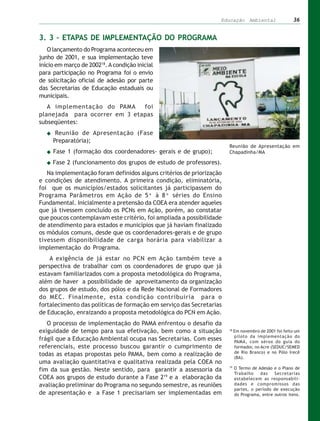 Educação Ambiental                   36


3. 3 – ETAPAS DE IMPLEMENTAÇÃO DO PROGRAMA
   O lançamento do Programa aconteceu em
junho de 2001, e sua implementação teve
início em março de 200218. A condição inicial
para participação no Programa foi o envio
de solicitação oficial de adesão por parte
das Secretarias de Educação estaduais ou
municipais.
   A implementação do PAMA     foi
planejada para ocorrer em 3 etapas
subseqüentes:
      Reunião de Apresentação (Fase
     Preparatória);
                                                                      Reunião de Apresentação em
     Fase 1 (formação dos coordenadores- gerais e de grupo);          Chapadinha/MA

     Fase 2 (funcionamento dos grupos de estudo de professores).
   Na implementação foram definidos alguns critérios de priorização
e condições de atendimento. A primeira condição, eliminatória,
foi que os municípios/estados solicitantes já participassem do
Programa Parâmetros em Ação de 5ª à 8ª séries do Ensino
Fundamental. Inicialmente a pretensão da COEA era atender aqueles
que já tivessem concluído os PCNs em Ação, porém, ao constatar
que poucos contemplavam este critério, foi ampliada a possibilidade
de atendimento para estados e municípios que já haviam finalizado
os módulos comuns, desde que os coordenadores-gerais e de grupo
tivessem disponibilidade de carga horária para viabilizar a
implementação do Programa.
    A exigência de já estar no PCN em Ação também teve a
perspectiva de trabalhar com os coordenadores de grupo que já
estavam familiarizados com a proposta metodológica do Programa,
além de haver a possibilidade de aproveitamento da organização
dos grupos de estudo, dos pólos e da Rede Nacional de Formadores
do MEC. Finalmente, esta condição contribuiria para o
fortalecimento das políticas de formação em serviço das Secretarias
de Educação, enraizando a proposta metodológica do PCN em Ação.
   O processo de implementação do PAMA enfrentou o desafio da
exiguidade de tempo para sua efetivação, bem como a situação          18
                                                                           Em novembro de 2001 foi feito um
                                                                           piloto da implementação do
frágil que a Educação Ambiental ocupa nas Secretarias. Com esses           PAMA, com xérox do guia do
referenciais, este processo buscou garantir o cumprimento de               formador, no Acre (SEDUC/SEMED
                                                                           de Rio Branco) e no Pólo Irecê
todas as etapas propostas pelo PAMA, bem como a realização de              (BA).
uma avaliação quantitativa e qualitativa realizada pela COEA no
                                                                      19
fim da sua gestão. Neste sentido, para garantir a assessoria da            O Termo de Adesão e o Plano de
                                                                           Trabalho    das    Secretarias
COEA aos grupos de estudo durante a Fase 219 e a elaboração da             estabelecem as responsabili-
avaliação preliminar do Programa no segundo semestre, as reuniões          dades e compromissos das
                                                                           partes, o período de execução
de apresentação e a Fase 1 precisariam ser implementadas em                do Programa, entre outros itens.
 