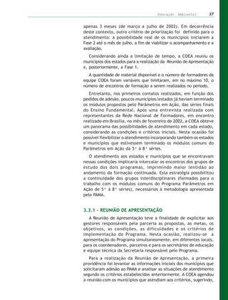 Educação Ambiental        37


apenas 3 meses (de março a julho de 2002). Em decorrência
deste contexto, outro critério de priorização foi definido para o
atendimento: a possibilidade real de os municípios iniciarem a
Fase 2 até o mês de julho, a fim de viabilizar o acompanhamento e a
avaliação.
   Considerando ainda a limitação de tempo, a COEA reuniu os
municípios dos estados para a realização da Reunião de Apresentação
e, posteriormente, a Fase 1.
  A quantidade de material disponível e o número de formadores da
equipe COEA foram variáveis que limitaram, em no máximo 10, o
número de encontros de formação a serem realizados no período.
   Entretanto, nos primeiros contatos realizados, em função dos
pedidos de adesão, poucos municípios/estados já haviam terminado
os módulos propostos pelo Parâmetros em Ação, das séries finais
do Ensino Fundamental. Após uma entrevista realizada com
representantes da Rede Nacional de Formadores, em encontro
realizado em Brasília, no mês de fevereiro de 2002, a COEA obteve
um panorama das possibilidades de atendimento em cada estado,
considerando as condições e critérios iniciais. Nesta ocasião foi
possível flexibilizar o atendimento incorporando também os estados
e municípios que estivessem terminado os módulos comuns do
Parâmetros em Ação da 5ª à 8ª séries.
   O atendimento aos estados e municípios que se encontravam
nessas condições implicaria intercalar os encontros dos grupos de
estudo dos dois programas, imprimindo maior lentidão ao
andamento da formação continuada. Esta estratégia possibilitou
a continuidade dos grupos interdisciplinares (formados para o
trabalho com os módulos comuns do Programa Parâmetros em
Ação de 5ª à 8ª séries), necessários à metodologia apresentada
pelo PAMA.


3.3.1 – REUNIÃO DE APRESENTAÇÃO
   A Reunião de Apresentação teve a finalidade de explicitar aos
gestores responsáveis pela parceria as propostas, as metas, os
objetivos, as condições, as dificuldades e os critérios de
implementação do Programa. Nesta ocasião, realizou-se a
apresentação do Programa simultaneamente, em diferentes locais,
para os coordenadores, parceiros e para os secretários de educação
e equipe técnica da Secretaria responsável pelo Programa.
   Para a realização da Reunião de Apresentação, a primeira
providência foi levantar as informações iniciais dos municípios que
solicitaram adesão ao PAMA e analisar as situações de atendimento
segundo os critérios estabelecidos anteriormente. A COEA agendou
a reunião com os municípios que atendiam aos critérios, sugerindo,
 