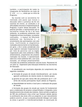 Educação Ambiental        38


também, a participação de todos os
integrantes do Parâmetros em Ação de
5ª à 8ª séries, ainda que no início do
Programa.
   Na reunião com os secretários foi
realizada uma pauta que incluía a
discussão sobre a presença da EA nos
sistemas de ensino, as condições e as
dificuldades inerentes à implementação do
Programa. A partir dessas discussões, foi
possível perceber a representação que os
secretários tinham da EA e do meio
ambiente, os problemas ambientais mais            Reunião de Apresentação em Rio Branco/AC

freqüentes em seus municípios, os projetos
realizados, o espaço da Educação
Ambiental nas Secretarias e              o
envolvimento dos participantes com este
tema. Confirmando os diagnósticos
realizados anteriormente na Coordenação,
em geral, a EA é ainda considerada uma
ação especial realizada freqüentemente
por meio de parcerias com os órgãos
responsáveis pelo meio ambiente e ONGs
ambientalistas, proponentes dos projetos
realizados nas escolas. A representação
sobre EA e meio ambiente têm, com raras           Reunião com os secretários em Joinville/SC
exceções, um enfoque preservacionista
vinculado aos problemas ambientais naturais locais. Raramente há
um setor ou responsável pela Educação Ambiental nas Secretarias
de Educação.
   O atendimento aos municípios dependeu do cumprimento das
seguintes condições:
     formação de grupos de estudo interdisciplinares por escola
     (garantir professores da mesma escola no mesmo grupo);
     garantia de que pelo menos 50% dos professores de 5ª à 8ª
     séries das escolas participantes façam adesão ao Programa;
     disponibilidade de horário e local para a realização dos grupos
     de estudo.
   A formação dos grupos de estudo por escola foi fundamental
para a elaboração de projetos compartilhados e integrados como
desdobramento dos estudos dos módulos. Neste sentido a exigência
de 50% dos professores visou evitar que fizessem adesão apenas
os professores das áreas afins ao programa (o que naturalmente
poderia ocorrer), já que a proposta pretende dialogar com todas
as áreas e garantir a interdisciplinaridade na construção do
 