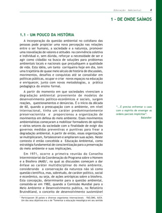 Educação Ambiental            4


                                                                                    1 – DE ONDE SAÍMOS


1.1 – UM POUCO DA HISTÓRIA
   A incorporação da questão ambiental no cotidiano das
pessoas pode propiciar uma nova percepção nas relações
entre o ser humano, a sociedade e a natureza, promover
uma reavaliação de valores e atitudes na convivência coletiva
e individual e, sem dúvida, reforçar a necessidade de ser e
agir como cidadão na busca de soluções para problemas
ambientais locais e nacionais que prejudiquem a qualidade
de vida. Esta idéia, um tanto corriqueira hoje em dia, tem
uma trajetória de quase meio século de história de discussões,
movimentos, desafios e conquistas até se consolidar em
políticas públicas, ocupar e criar novos espaços na educação
e enriquecer, junto com novas metodologias, a prática
pedagógica do ensino formal.
   A partir do momento em que sociedades vivenciam a
degradação ambiental proveniente de modelos de
desenvolvimento político-econômicos e sociais, surgem
reações, questionamentos e denúncias. É o início da década
de 60, quando a preocupação com o ambiente, em nível                                  “...É preciso enfrentar o caos
internacional, tinha um caráter predominantemente                                     com o espírito de enxergar as
preservacionista e proporcionou a organização de                                      ordens parciais implícitas”.
movimentos em defesa do meio ambiente. Esses movimentos                                                     Balandier
ambientalistas começaram a mobilizar formadores de opinião
e vários setores da sociedade com a finalidade de exigir dos
governos medidas preventivas e punitivas para frear a
degradação ambiental. A partir de então, essas organizações
se multiplicaram, fortaleceram e ampliaram suas ações. Neste
contexto é então concebida a Educação Ambiental, como
estratégia fundamental de conscientização para a preservação
do meio ambiente e suas implicações.
   Em 1971, ocorre a primeira reunião do Conselho
Interministerial da Coordenação do Programa sobre o Homem
e a Biosfera (MAB)1, na qual as discussões começam a dar
ênfase ao caráter multidisciplinar do meio ambiente,
considerando a conservação da natureza não só como
questão científica, mas, sobretudo, de caráter político, social
e econômico, ou seja, de ações antrópicas sobre a biosfera.
Esta concepção, determinante para a questão ambiental,
consolida-se em 1982, quando a Comissão Mundial para o
Meio Ambiente e Desenvolvimento publica, no Relatório
Brutndtland, o conceito de desenvolvimento sustentável
1
    Participaram 30 países e diversos organismos internacionais – FAO,OMS, IUCN.
    Um dos seus objetivos era o de “fomentar a educação mesológica em seu sentido
 