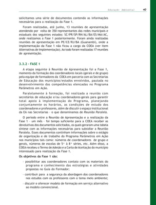 Educação Ambiental   40


solicitamos uma série de documentos contendo as informações
necessárias para a realização da Fase 1.
   Foram realizadas, até junho, 13 reuniões de apresentação
atendendo por volta de 350 representantes das redes municipais e
estaduais dos seguintes estados: SC/PR/SP/RN/AL/BA/ES/MA/AC,
onde realizamos a Fase 1 posteriormente. Foram ainda realizadas
reuniões de apresentação em PE/CE/RJ/BA (Guanambi), onde a
implementação da Fase 1 não ficou a cargo da COEA (ver item
Alternativas de Implementação). Ao todo foram realizadas 17 reuniões
de apresentação.


3.3.2 – FASE 1
   A etapa seguinte à Reunião de Apresentação foi a Fase 1,
momento da formação dos coordenadores locais (gerais e de grupo)
pela equipe de formadores da COEA em parceria com as Secretarias
de Educação dos municípios/estados envolvidos, pautada no
desenvolvimento das competências elencadas no Programa
Parâmetros em Ação.
   Paralelamente à formação, foi realizada a reunião com
secretários de educação e/ou coordenadores-gerais para garantir
total apoio à implementação do Programa, planejando
conjuntamente os horários, as condições de estudo dos
coordenadores e professores, além de discutir o espaço institucional
da EA nas Secretarias – o que denominamos de Reunião Paralela.
   O período entre a Reunião de Apresentação e a realização da
Fase 1 – um mês – foi tempo suficiente para a COEA receber as
devolutivas dos documentos solicitados, os quais geraram uma tabela
síntese com as informações necessárias para subsidiar a Reunião
Paralela. Esses documentos continham informações sobre o estágio
de organização e de trabalho do Programa Parâmetros em Ação
nos municípios tais como: números de coordenadores de grupo e
gerais, números de escolas de 5ª à 8ª séries, etc. Além disso, a
COEA recebeu o Termo de Adesão e a Carta de Aceitação do município
interessado para realização da Fase 1.
Os objetivos da Fase 1 são:
  – possibilitar aos coordenadores contato com os materiais do
    programa e conhecimento das estratégias e atividades
    propostas no Guia do Formador;
  – contribuir para a segurança da abordagem dos coordenadores
     nos estudos com os professores com o tema meio ambiente;
  – discutir e oferecer modelo de formação em serviço alternativo
     ao modelo convencional.
 