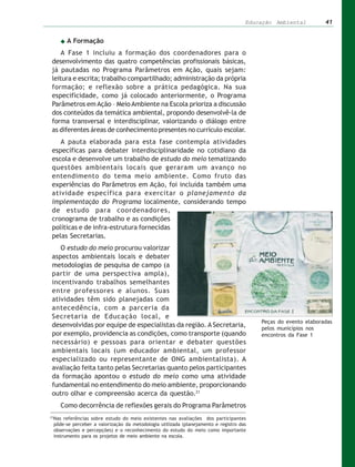 Educação Ambiental         41


       A Formação
     A Fase 1 incluiu a formação dos coordenadores para o
 desenvolvimento das quatro competências profissionais básicas,
 já pautadas no Programa Parâmetros em Ação, quais sejam:
 leitura e escrita; trabalho compartilhado; administração da própria
 formação; e reflexão sobre a prática pedagógica. Na sua
 especificidade, como já colocado anteriormente, o Programa
 Parâmetros em Ação – Meio Ambiente na Escola prioriza a discussão
 dos conteúdos da temática ambiental, propondo desenvolvê-la de
 forma transversal e interdisciplinar, valorizando o diálogo entre
 as diferentes áreas de conhecimento presentes no currículo escolar.
    A pauta elaborada para esta fase contempla atividades
 específicas para debater interdisciplinaridade no cotidiano da
 escola e desenvolve um trabalho de estudo do meio tematizando
 questões ambientais locais que geraram um avanço no
 entendimento do tema meio ambiente. Como fruto das
 experiências do Parâmetros em Ação, foi incluída também uma
 atividade específica para exercitar o planejamento da
 implementação do Programa localmente, considerando tempo
 de estudo para coordenadores,
 cronograma de trabalho e as condições
 políticas e de infra-estrutura fornecidas
 pelas Secretarias.
    O estudo do meio procurou valorizar
 aspectos ambientais locais e debater
 metodologias de pesquisa de campo (a
 partir de uma perspectiva ampla),
 incentivando trabalhos semelhantes
 entre professores e alunos. Suas
 atividades têm sido planejadas com
 antecedência, com a parceria da
 Secretaria de Educação local, e
                                                                                        Peças do evento elaboradas
 desenvolvidas por equipe de especialistas da região. A Secretaria,                     pelos municípios nos
 por exemplo, providencia as condições, como transporte (quando                         encontros da Fase 1
 necessário) e pessoas para orientar e debater questões
 ambientais locais (um educador ambiental, um professor
 especializado ou representante de ONG ambientalista). A
 avaliação feita tanto pelas Secretarias quanto pelos participantes
 da formação apontou o estudo do meio como uma atividade
 fundamental no entendimento do meio ambiente, proporcionando
 outro olhar e compreensão acerca da questão.21
     Como decorrência de reflexões gerais do Programa Parâmetros
21
 Nas referências sobre estudo do meio existentes nas avaliações dos participantes
 pôde-se perceber a valorização da metodologia utilizada (planejamento e registro das
 observações e percepções) e o reconhecimento do estudo do meio como importante
 instrumento para os projetos de meio ambiente na escola.
 
