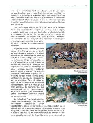 Educação Ambiental       42


em Ação foi introduzida, também na Fase 1, uma discussão com
os coordenadores sobre a coerência interna dos módulos e a
imprudência de selecionar atividades soltas para os professores. A
idéia tem sido suscitar uma discussão que evidencie as seqüências
didáticas das atividades e suas relações no módulo. Neste esforço,
trabalham-se as finalidades e inter-relações conceituais e didáticas
das atividades.
    Um ponto importante no encontro da Fase 1 foi a idéia de
favorecer a escuta ao outro, o respeito, a negociação, a cooperação,
o trabalho coletivo, a construção de vínculos, a reflexão individual,
a exposição de formas de pensar diferentes, troca de
conhecimentos, situações de aprendizagem, debates,
discernimentos de conceitos, reflexões didáticas e metodológicas
e avaliações permanentes, tanto para o
formador como para os coordenadores em
formação.
    Da perspectiva do formador, de modo
geral, o trabalho representou um desafio
de aprendizagem, pesquisa e avaliação
sobre questões pertinentes aos temas em
debate e às metodologias de formação
de professores. É importante ressaltar que
a COEA priorizou, na constituição da sua
equipe de formadores, pessoas com
experiência de formação em serviço que
não      necessariamente        detinham
conhecimentos acerca da questão                                                Estudo do Meio em
                                                                                     Guanambi/BA
ambiental. A equipe se preparou para o
trabalho por seis meses, quando tomou
conhecimento do material e se apropriou
do seu conteúdo. Esta iniciativa foi
significativa na discussão da escolha dos
coordenadores- gerais e de grupo que
iriam participar do Programa, visto que
não precisariam ter conhecimentos
específicos sobre a questão ambiental,
já que a proposta é de construção coletiva
do conhecimento.
   Na avaliação da Fase 1 realizada pelas
Secretarias de Educação (por meio de
documento         respondido       pelos                                       Estudo do Meio em
coordenadores-gerais ou secretários), pudemos perceber que a                       Chapadinha/MA
maioria dos participantes elogiou a metodologia utilizada pelo
Programa, o estudo do meio, a condução dos formadores da COEA,
o material utilizado e o tratamento dos conteúdos ambientais. Por
uma questão cultural já discutida anteriormente, muitos
 