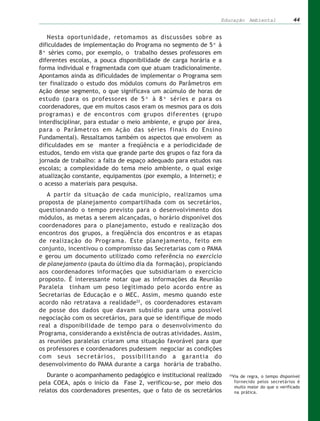 Educação Ambiental               44


   Nesta oportunidade, retomamos as discussões sobre as
dificuldades de implementação do Programa no segmento de 5ª à
8ª séries como, por exemplo, o trabalho desses professores em
diferentes escolas, a pouca disponibilidade de carga horária e a
forma individual e fragmentada com que atuam tradicionalmente.
Apontamos ainda as dificuldades de implementar o Programa sem
ter finalizado o estudo dos módulos comuns do Parâmetros em
Ação desse segmento, o que significava um acúmulo de horas de
estudo (para os professores de 5ª à 8ª séries e para os
coordenadores, que em muitos casos eram os mesmos para os dois
programas) e de encontros com grupos diferentes (grupo
interdisciplinar, para estudar o meio ambiente, e grupo por área,
para o Parâmetros em Ação das séries finais do Ensino
Fundamental). Ressaltamos também os aspectos que envolvem as
dificuldades em se manter a freqüência e a periodicidade de
estudos, tendo em vista que grande parte dos grupos o faz fora da
jornada de trabalho: a falta de espaço adequado para estudos nas
escolas; a complexidade do tema meio ambiente, o qual exige
atualização constante, equipamentos (por exemplo, a Internet); e
o acesso a materiais para pesquisa.
   A partir da situação de cada município, realizamos uma
proposta de planejamento compartilhada com os secretários,
questionando o tempo previsto para o desenvolvimento dos
módulos, as metas a serem alcançadas, o horário disponível dos
coordenadores para o planejamento, estudo e realização dos
encontros dos grupos, a freqüência dos encontros e as etapas
de realização do Programa. Este planejamento, feito em
conjunto, incentivou o compromisso das Secretarias com o PAMA
e gerou um documento utilizado como referência no exercício
de planejamento (pauta do último dia da formação), propiciando
aos coordenadores informações que subsidiariam o exercício
proposto. É interessante notar que as informações da Reunião
Paralela tinham um peso legitimado pelo acordo entre as
Secretarias de Educação e o MEC. Assim, mesmo quando este
acordo não retratava a realidade22, os coordenadores estavam
de posse dos dados que davam subsídio para uma possível
negociação com os secretários, para que se identifique de modo
real a disponibilidade de tempo para o desenvolvimento do
Programa, considerando a existência de outras atividades. Assim,
as reuniões paralelas criaram uma situação favorável para que
os professores e coordenadores pudessem negociar as condições
com seus secretários, possibilitando a garantia do
desenvolvimento do PAMA durante a carga horária de trabalho.
   Durante o acompanhamento pedagógico e institucional realizado    22
                                                                     Via de regra, o tempo disponível
pela COEA, após o início da Fase 2, verificou-se, por meio dos        fornecido pelos secretários é
                                                                      muito maior do que o verificado
relatos dos coordenadores presentes, que o fato de os secretários     na prática.
 