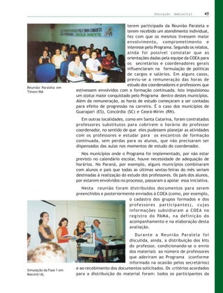 Educação Ambiental        45


                                                   terem participado da Reunião Paralela e
                                                   terem recebido um atendimento individual,
                                                   fez com que os mesmos tivessem maior
                                                   envolvimento, comprometimento e
                                                   interesse pelo Programa. Segundo os relatos,
                                                   ainda foi possível constatar que as
                                                   orientações dadas pela equipe da COEA para
                                                   os secretários e coordenadores gerais
                                                   influenciaram na formulação de políticas
                                                   de cargos e salários. Em alguns casos,
                                                   previu-se a remuneração das horas de
                                                   estudo dos coordenadores e professores que
Reunião Paralela em
Timon/MA                 estivessem envolvidos com a formação continuada. Isto impulsionou
                         um status maior conquistado pelo Programa dentro destes municípios.
                         Além da remuneração, as horas de estudo começaram a ser contadas
                         para efeito de progressão na carreira. É o caso dos municípios de
                         Guarapari (ES), Concórdia (SC) e Ceará-Mirim (RN).
                            Em outras localidades, como em Santa Catarina, foram contratados
                         professores substitutos para cobrirem o horário do professor
                         coordenador, no sentido de que eles pudessem planejar as atividades
                         com os professores e estudar para os encontros de formação
                         continuada, sem perdas para os alunos, que não precisaram ser
                         dispensados das aulas nos momentos de estudo do coordenador.
                            Nos municípios onde o Programa foi implementado, por não estar
                         previsto no calendário escolar, houve necessidade de adequação de
                         horários. No Paraná, por exemplo, alguns municípios combinaram
                         com alunos e pais que todas as últimas sextas-feiras do mês seriam
                         destinadas à realização do estudo dos professores. Os pais dos alunos,
                         por estarem envolvidos no processo, passaram a apoiar essa iniciativa.
                            Nesta reunião foram distribuídos documentos para serem
                         preenchidos e posteriormente enviados à COEA (como, por exemplo,
                                                   o cadastro dos grupos formados e dos
                                                   professores participantes), cujas
                                                   informações subsidiaram a COEA no
                                                   registro do PAMA, na definição do
                                                   acompanhamento e na elaboração desta
                                                   avaliação.
                                                      Durante a Reunião Paralela foi
                                                   discutida, ainda, a distribuição dos kits
                                                   do professor, condicionando-se o envio
                                                   dos materiais ao número de professores
                                                   que aderiram ao Programa (conforme
                                                   informado na ocasião pelos secretários)
Simulação da Fase 1 em
                         e ao recebimento dos documentos solicitados. Os critérios acordados
Maceió/AL                para a distribuição do material foram: todos os participantes da
 
