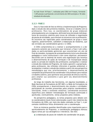 Educação Ambiental          47


  Ao todo foram 18 Fases 1, realizadas pela COEA em 9 meses, formando
  1.205 pessoas e perfazendo o envolvimento de 348 municípios e 18 redes
  estaduais de educação.



3.3.3 – FASE 2
   Esta é a fase onde de fato se efetiva a implementação do Programa.
Após o estudo dos dois primeiros módulos, inicia-se o trabalho com os
professores. Para isso, os coordenadores de grupo elaboram
antecipadamente um cronograma, definindo horas de estudo individual,
horas de encontros coletivos para trocas de reflexões e organização
de pautas de atividades, que orientam os encontros com os professores.
Os encontros são registrados pelos coordenadores de grupo e esses
registros, posteriormente, subsidiam a elaboração de relatórios, que
são enviados aos coordenadores-gerais e à COEA.
   A COEA comprometeu-se a realizar o acompanhamento e a dar
assessoria somente aos municípios que iniciaram a Fase 2 até julho,
dadas as particularidades gerenciais que caracterizam um ano de
final de mandato. A proposta de acompanhamento inclui uma dimensão
pedagógica e outra institucional e tem como objetivos: permanecer
discutindo com os sistemas de ensino uma organização que favoreça
o desenvolvimento de ações de formação e de incorporação dessas
ações na jornada de trabalho dos professores; acompanhar e realizar
o estudo dos módulos do Programa, de modo a garantir a apropriação,
pelos professores, das reflexões referentes à questão ambiental; e
acompanhar e realizar o estudo dos módulos a partir de uma perspectiva
metodológica que visa, prioritariamente, o desenvolvimento de
competências profissionais do coordenador e do professor para realizar
o trabalho coletivo, para aprimorar seus processos de leitura e escrita,
para ampliar sua autonomia e para gerir seu desenvolvimento
profissional.
   Ao longo do trabalho das Secretarias, em algumas localidades, a
Rede Nacional de Formadores da SEF/MEC e a Rede de Formadores da
COEA acompanharam o desenvolvimento dos estudos e atividades:
participando de reuniões promovidas pelos próprios coordenadores;
solicitando, lendo e avaliando relatórios; coordenando encontros
específicos para debater metodologias de formação continuada e
aprofundar, eventualmente, temas propostos pelos módulos.
   Da perspectiva pedagógica, os temas propostos para debate com
os coordenadores locais foram selecionados a partir dos relatórios dos
formadores da COEA, por meio dos dados coletados na Fase 1, e por
contatos telefônicos feitos diretamente com a coordenação.
   Entre as inúmeras questões identificadas como importantes para o
aprofundamento do Programa, a coordenação pedagógica elencou
alguns temas por sua abrangência e relevância. São eles:
     a elaboração da pauta de trabalho do coordenador de grupo;
 