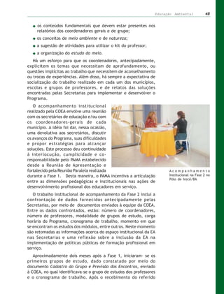 Educação Ambiental           48


     os conteúdos fundamentais que devem estar presentes nos
     relatórios dos coordenadores gerais e de grupo;
     os conceitos de meio ambiente e de natureza;
     a sugestão de atividades para utilizar o kit do professor;
     a organização do estudo do meio.
   Há um esforço para que os coordenadores, antecipadamente,
explicitem os temas que necessitam de aprofundamento, ou
questões implícitas ao trabalho que necessitem de aconselhamento
ou trocas de experiências. Além disso, há sempre a expectativa de
socialização do trabalho realizado em cada um dos municípios,
escolas e grupos de professores, e de relatos das soluções
encontradas pelas Secretarias para implementar e desenvolver o
Programa.
   O acompanhamento institucional
realizado pela COEA envolve uma reunião
com os secretários de educação e/ou com
os coordenadores-gerais de cada
município. A idéia foi dar, nessa ocasião,
uma devolutiva aos secretários, discutir
os avanços do Programa, suas dificuldades
e propor estratégias para alcançar
soluções. Este processo deu continuidade
à interlocução, cumplicidade e co-
responsabilidade pelo PAMA estabelecido
desde a Reunião de Apresentação e
fortalecido pela Reunião Paralela realizada                             Acompanhamento
durante a Fase 1. Desta maneira, o PAMA incentiva a articulação         Institucional na Fase 2 no
                                                                        Pólo de Irecê/BA
entre as dimensões pedagógicas e institucionais nas ações de
desenvolvimento profissional dos educadores em serviço.
   O trabalho institucional de acompanhamento da Fase 2 inclui a
confrontação de dados fornecidos antecipadamente pelas
Secretarias, por meio de documentos enviados à equipe da COEA.
Entre os dados confrontados, estão: número de coordenadores,
número de professores, modalidade de grupos de estudo, carga
horária do Programa, cronograma de trabalho, momento em que
se encontram os estudos dos módulos, entre outros. Neste momento
são retomadas as informações acerca do espaço institucional da EA
nas Secretarias e uma reflexão sobre a inclusão da EA na
implementação de políticas públicas de formação profissional em
serviço.
   Aproximadamente dois meses após a Fase 1, iniciaram- se os
primeiros grupos de estudo, dado constatado por meio do
documento Cadastro do Grupo e Previsão dos Encontros, enviado
à COEA, no qual identificava-se o grupo de estudos dos professores
e o cronograma de trabalho. Após o recebimento do referido
 