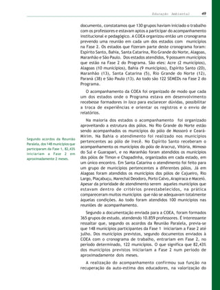 Educação Ambiental         49


                                   documento, constatamos que 130 grupos haviam iniciado o trabalho
                                   com os professores e estavam aptos a participar do acompanhamento
                                   institucional e pedagógico. A COEA organizou então um cronograma
                                   prevendo uma reunião em cada um dos estados com municípios
                                   na Fase 2. Os estados que fizeram parte deste cronograma foram:
                                   Espírito Santo, Bahia, Santa Catarina, Rio Grande do Norte, Alagoas,
                                   Maranhão e São Paulo. Dos estados atendidos, 9 possuem municípios
                                   que estão na Fase 2 do Programa. São eles: Acre (2 municípios),
                                   Alagoas (10 municípios), Bahia (9 municípios), Espírito Santo (20),
                                   Maranhão (13), Santa Catarina (5), Rio Grande do Norte (12),
                                   Paraná (38) e São Paulo (13). Ao todo são 122 SEMEDs na Fase 2 do
                                   Programa.
                                      O acompanhamento da COEA foi organizado de modo que cada
                                   um dos estados onde o Programa estava em desenvolvimento
                                   recebesse formadores in loco para esclarecer dúvidas, possibilitar
                                   a troca de experiências e orientar os registros e o envio de
                                   relatórios.
                                      Na maioria dos estados o acompanhamento foi organizado
                                   aproveitando a estrutura dos pólos. No Rio Grande do Norte estão
                                   sendo acompanhados os municípios do pólo de Mossoró e Ceará-
                                   Mirim. Na Bahia o atendimento foi realizado nos municípios
Segundo acordos da Reunião
                                   pertencentes ao pólo de Irecê. No Espírito Santo receberam o
Paralela, dos 148 municípios que
participaram da Fase 1, 82,43%
                                   acompanhamento os municípios do pólo de Aracruz, Vitória, Mimoso
iniciariam a Fase 2 em             do Sul e Guarapari, e no Maranhão foram atendidos os municípios
aproximadamente 2 meses.           dos pólos de Timon e Chapadinha, organizados em cada estado, em
                                   um único encontro. Em Santa Catarina o atendimento foi feito para
                                   um grupo de municípios pertencentes a diferentes pólos. Já em
                                   Alagoas foram atendidos os municípios dos pólos de Cajueiro, Rio
                                   Largo, Piaçabuçu, Marechal Deodoro, Porto Calvo, Arapiraca e Maceió.
                                   Apesar da prioridade de atendimento serem aqueles municípios que
                                   estavam dentro de critérios preestabelecidos, na prática
                                   compareceram muitos municípios que não se adequavam totalmente
                                   àquelas condições. Ao todo foram atendidos 100 municípios nas
                                   reuniões de acompanhamento.
                                      Segundo a documentação enviada para a COEA, foram formados
                                   365 grupos de estudo, atendendo 10.859 professores. É interessante
                                   ressaltar que, segundo os acordos da Reunião Paralela, previa-se
                                   que 148 municípios participantes da Fase 1 iniciariam a Fase 2 até
                                   julho. Dos municípios previstos, segundo documentos enviados à
                                   COEA com o cronograma de trabalho, entrariam em Fase 2, no
                                   período determinado, 122 municípios. O que significa que 82,43%
                                   dos municípios previstos iniciariam a Fase 2 num período de
                                   aproximadamente dois meses.
                                      A realização do acompanhamento confirmou sua função na
                                   recuperação da auto-estima dos educadores, na valorização do
 