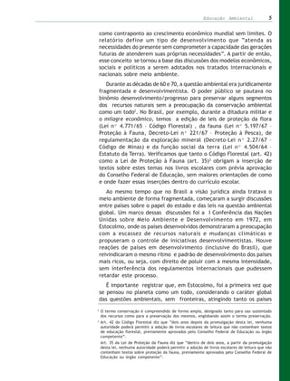 Educação Ambiental                  5


    como contraponto ao crescimento econômico mundial sem limites. O
    relatório define um tipo de desenvolvimento que “atenda as
    necessidades do presente sem comprometer a capacidade das gerações
    futuras de atenderem suas próprias necessidades”. A partir de então,
    esse conceito se tornou a base das discussões dos modelos econômicos,
    sociais e políticos a serem adotados nos tratados internacionais e
    nacionais sobre meio ambiente.
       Durante as décadas de 60 e 70, a questão ambiental era juridicamente
    fragmentada e desenvolvimentista. O poder público se pautava no
    binômio desenvolvimento/progresso para preservar alguns segmentos
    dos recursos naturais sem a preocupação da conservação ambiental
    como um todo2. No Brasil, por exemplo, durante a ditadura militar e
    o milagre econômico, temos a edição de leis de proteção da flora
    (Lei nº 4.771/65 – Código Florestal) , da fauna (Lei nº 5.197/67 –
    Proteção à Fauna, Decreto-Lei nº 221/67 – Proteção à Pesca), de
    regulamentação da exploração mineral (Decreto-Lei nº 2.27/67 –
    Código de Minas) e da função social da terra (Lei nº 4.504/64 –
    Estatuto da Terra). Verificamos que tanto o Código Florestal (art. 42)
    como a Lei de Proteção à Fauna (art. 35)3 obrigam a inserção de
    textos sobre estes temas nos livros escolares com prévia aprovação
    do Conselho Federal de Educação, sem maiores orientações de como
    e onde fazer essas inserções dentro do currículo escolar.
       Ao mesmo tempo que no Brasil a visão jurídica ainda tratava o
    meio ambiente de forma fragmentada, começaram a surgir discussões
    entre países sobre o papel do estado e das leis na questão ambiental
    global. Um marco dessas discussões foi a I Conferência das Nações
    Unidas sobre Meio Ambiente e Desenvolvimento em 1972, em
    Estocolmo, onde os países desenvolvidos demonstraram a preocupação
    com a escassez de recursos naturais e mudanças climáticas e
    propuseram o controle de iniciativas desenvolvimentistas. Houve
    reações de países em desenvolvimento (inclusive do Brasil), que
    reivindicaram o mesmo ritmo e padrão de desenvolvimento dos países
    mais ricos, ou seja, com direito de poluir com a mesma intensidade,
    sem interferência dos regulamentos internacionais que pudessem
    retardar este processo.
       É importante registrar que, em Estocolmo, foi a primeira vez que
    se pensou no planeta como um todo, considerando o caráter global
    das questões ambientais, sem fronteiras, atingindo tanto os países
2
    O termo conservação é compreendido de forma ampla, designado tanto para uso sustentado
    dos recursos como para a preservação dos mesmos, englobando assim o termo preservação.
3
    Art. 42 do Código Florestal diz que “dois anos depois da promulgação desta lei, nenhuma
    autoridade poderá permitir a adoção de livros escolares de leitura que não contenham textos
    de educação florestal, previamente aprovados pelo Conselho Federal de Educação ou órgão
    competente”.
    Art. 35 da Lei de Proteção da Fauna diz que “dentro de dois anos, a partir da promulgação
    desta lei, nenhuma autoridade poderá permitir a adoção de livros escolares de leitura que não
    contenham textos sobre proteção da fauna, previamente aprovados pelo Conselho Federal de
    Educação ou órgão competente”.
 
