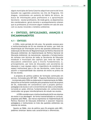 Educação Ambiental   58


alguns municípios de Santa Catarina adquiriram acervo de livros
baseado nas sugestões presentes nos kits do Programa. Em
Alagoas, constatamos um aumento do hábito de leitura, da
busca de informações pelos professores e a aproximação
Secretaria – escola/professores. De modo geral, os depoimentos
dos coordenadores- gerais durante o acompanhamento relatam
que os professores já iniciaram algum trabalho em sala de aula
com os alunos incluindo a temática ambiental.


4 – SÍNTESES, DIFICULDADES, AVANÇOS E
ENCAMINHAMENTOS

4.1 – SÍNTESES
   A COEA, neste período de três anos, fez grandes avanços para
a institucionalização da EA nos sistemas de ensino, por meio da
disseminação de informações acerca das questões ambientais; da
elaboração do Decreto de Regulamentação da Política Nacional de
Educação Ambiental; da implementação da Política Nacional de
Educação Ambiental; da manutenção, expansão e fortalecimento
de contatos com técnicos de todas as Secretarias de Educação
estaduais e municipais das capitais (por meio da rede de
educadores ambientais para o Ensino Fundamental); e,
principalmente, por meio de discussões com secretários de
educação e suas equipes sobre a importância da existência de
espaço institucional para a EA nas Secretarias, como forma de
assumir a responsabilidade dos sistemas de ensino na prática da
EA nas escolas.
    A proposta de política pública de formação continuada em
serviço, formulada pela SEF/MEC – Programa Parâmetros em Ação
– incorporada pela COEA na elaboração e implementação do PAMA,
descortina no horizonte condições para propostas locais de projetos
de EA, elaboradas em consonância com o projeto político-
pedagógico da escola e com o envolvimento de toda a comunidade,
tornando-se ações efetivas fundamentadas em conhecimentos
construídos nos grupos interdisciplinares de estudo nas escolas.
        A COEA considera que a institucionalização da EA nos sistemas
de ensino e sua abordagem de forma transversalizada no currículo,
propostas pelo PAMA, são marcos expressivos na implementação da
Política Nacional de Educação Ambiental e associam impactos
pedagógicos e institucionais no trato das questões ambientais nos
sistemas de ensinos.
  Quanto ao PAMA, eixo da política para EA proposta pelo MEC,
podemos sintetizar abaixo suas características e diferenciais.
 