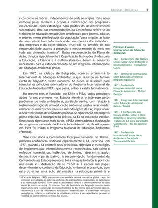 Educação Ambiental               6


ricos como os pobres, independente de onde se origina. Este novo
enfoque passa também a propor a modificação dos programas
educacionais como estratégia para prática do desenvolvimento
sustentável. Uma das recomendações da Conferência refere-se ao
trabalho de educação em questões ambientais para jovens, adultos
e setores menos privilegiados da população “para ampliar as base
de uma opinião bem informada e de uma conduta dos indivíduos,
das empresas e da coletividade, inspirada no sentido de sua
                                                                                                Principais Eventos
responsabilidade quanto à proteção e melhoramento do meio em                                    Internacionais de Educação
toda sua dimensão humana”. Outra recomendação do Plano de                                       Ambiental:
Ação, dirigida especialmente à Organização das Nações Unidas para
                                                                                                1972 – Conferência das Nações
a Educação, a Ciência e a Cultura (Unesco), foram as consultas
                                                                                                Unidas sobre Meio Ambiente e
necessárias para o estabelecimento de um Programa Internacional                                 Desenvolvimento – Estocolmo/
de Educação Ambiental (PIEA).                                                                   Suécia

   Em 1975, na cidade de Belgrado, ocorreu o Seminário                                          1975 – Seminário Internacional
Internacional de Educação Ambiental, o qual resultou na famosa                                  sobre Educação Ambiental –
                                                                                                Belgrado/Ioguslávia
Carta de Belgrado 4. Neste encontro, 65 países se reuniram para
formular os princípios orientadores do Programa Internacional de                                1977 – Conferência
Educação Ambiental (PIEA), que passa, então, a existir formalmente.                             Intergovernamental sobre
                                                                                                Educação Ambiental – Tbilisi/
   No mesmo ano, é fundado no Chile o PIEA, cujas principais                                    Geórgia
ações foram: promover nos Estados-Membros o interesse pelos
                                                                                                1987 – Congresso Internacional
problemas do meio ambiente e, particularmente, com relação à
                                                                                                sobre Educação Ambiental –
instrumentalização de uma educação ambiental a estes relacionada;                               Moscou/Rússia
elaborar os marcos conceituais e metodológicos da EA; impulsionar
o desenvolvimento de atividades práticas de capacitação em projetos                             1992 – II Conferência das
                                                                                                Nações Unidas sobre o Meio
piloto relativos à incorporação prática da EA na educação escolar.                              Ambiente e Desenvolvimento –
Desativado alguns anos mais tarde, o PIEA desencadeou a elaboração                              Tratado de EA para Sociedades
de programas nacionais de Educação Ambiental. No Brasil apenas                                  Sustentáveis – Rio de Janeiro/
                                                                                                Brasil
em 1994 foi criado o Programa Nacional de Educação Ambiental
(Pronea).                                                                                       1997 – Conferência
                                                                                                Internacional sobre Meio
   Vale citar ainda a Conferência Intergovernamental de Tbilise,                                Ambiente e Sociedade –
primeira conferência dedicada especialmente à EA, ocorrida em                                   Thessaloniki/Grécia
1977, quando a EA constrói seus princípios, objetivos e estratégias
de implementação internacionalmente reconhecidas, tais como o
enfoque humanístico, holístico, sistêmico, descentralizado,
democrático e participativo. A recomendação fundamental da
Conferência aos Estados-Membros foi a integração da EA às políticas
nacionais e a definição de se “confiar à escola um papel
determinante no conjunto da Educação Ambiental e organizar, com
este objetivo, uma ação sistemática na educação primária e
4
    A Carta de Belgrado (1975) preconizou a necessidade de uma nova ética global, capaz de
    promover a erradicação da pobreza, da fome, do analfabetismo, da poluição, da exploração
    e da dominação humana. Além disso o documento censura o desenvolvimento de uma
    nação às custas de outra. O informe final do Seminário em Belgrado contém dados
    importantes para a construção do marco histórico da EA: elenca seus princípios básicos,
    recomenda o uso de ambientes educativos diversificados e diferentes métodos
    pedagógicos, enfatiza a realização de atividades práticas e de experiências pessoais e
    respeita os conhecimentos prévios dos alunos.
 