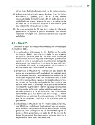 Educação Ambiental   61


     séries finais do Ensino Fundamental e o de meio ambiente.
 10. O Programa é direcionado apenas às séries finais do Ensino
     Fundamental, quando, pela Lei nº 9.795, temos
     responsabilidade de implementar a EA em todos os níveis e
     modalidades de ensino. A demanda para o atendimento às
     inclusão da EA na formação superior é fundamental para
     seu tratamento adequado nas escolas.
 11. Os representantes de EA das Secretarias de Educação
     geralmente são ligados à questão ambiental, mas muitas
     vezes não comungam com a concepção de formação proposta
     pelo PAMA.



4.3 – AVANÇOS
   Elencamos a seguir os avanços conquistados para concretização
da missão da COEA.
  1. (relacionado às dificuldades 1 e 2) – Política de formação
     continuada – PAMA como eixo articulador de uma proposta
     de política pública para EA, incentivando mudanças
     institucionais, inovando na pauta de formação, quando inclui
     estudo do meio e planejamento organizacional, dialogando
     diretamente com os professores por meio de seus materiais,
     articulando informação e planejamento, impulsionando o
     fortalecimento da EA nos sistemas de ensino.
  2. (relacionado à dificuldade 1) – Incorporação pelo sistema de
     ensino de uma proposta diferenciada de metodologia para
     formação para formação continuada em meio ambiente e de
     construção de projetos de EA. Por não ser um curso, o PAMA
     incentivou a conquista de espaço da EA nas ações educacionais,
     na política de formação continuada das Secretarias e nas
     escolas. Além disso, a estratégia de grupos de estudo criam
     vínculos entre os professores e abrem espaços para conquistas
     institucionais, reforçadas pelos trabalhos realizados nas
     reuniões paralelas e de apresentação, tais como tempo
     remunerado para sua formação em serviço. O PAMA
     impulsionou nos sistemas de ensino processos de formação
     em EA permanentes, contínuos e de qualidade para os
     professores.
  3. (relacionado às dificuldades 2 e 10) – Incorporação, incipiente,
     nas SEDUCs de condições de institucionalização para pautar
     meio ambiente nas políticas de formação continuada e ações
     propostas, com a designação de um representante para EA
     junto ao MEC, participante da rede de EA do sistema de
     Ensino Fundamental. Em alguns casos, pudemos detectar a
     expansão das áreas de EA nas Secretarias.
 