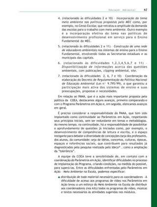 Educação Ambiental          62


   4. (relacionado às dificuldades 2 e 10) – Incorporação do tema
      meio ambiente nas políticas propostas pelo MEC como, por
      exemplo, no Censo Escolar, que retratou a amplitude da demanda
      das escolas para o trabalho com meio ambiente. Outro exemplo
      é a incorporação efetiva do tema nas políticas de
      desenvolvimento profissional em serviço para o Ensino
      Fundamental do MEC.
   5. (relacionado às dificuldades 2 e 11) – Construção de uma rede
      de educadores ambientais nos sistemas de ensino para o Ensino
      Fundamental, envolvendo todas as Secretarias estaduais e as
      municipais das capitais.
   6. (relacionado às dificuldades 1,2,3,4,5,6,7 e 11) –
     Disponibilização de informações acerca das questões
     ambientais, com publicações, clipping ambiental, site.
   7. (relacionado às dificuldades 2, 6, 7 e 10) – Coordenação da
      elaboração do Decreto de Regulamentação da Política Nacional
      de Educação Ambiental (Lei nº 9.795/99), o que garantiu a
      participação mais ativa dos sistemas de ensino e suas
      preocupações, propostas e necessidades.
   Em relação ao PAMA, que é a ação mais importante proposta pela
política da COEA, destacamos alguns avanços, primeiro comparando-o
com o Programa Parâmetros em Ação e, em seguida, elencamos avanços
em geral.
   É preciso considerar a responsabilidade do PAMA, que tem sido
implantado como continuidade ao Parâmetros em Ação, respeitando
seus princípios iniciais, sem ser redundante em temas e metodologias.
Ao mesmo tempo, na continuidade, há a responsabilidade de possibilitar
o aprofundamento de questões já iniciadas como, por exemplo, o
desenvolvimento de competências de leitura e escrita, e o espaço
instigante para debater a diversidade de concepções (seja dos professores,
dos alunos, da comunidade; seja de idéias, conceitos, culturas, épocas,
espaços e referências sociais, que contribuem para resultados já
diagnosticados pela pesquisa realizada pelo Ideca26 , como a ampliação
da “tolerância”.
   A equipe da COEA teve a sensibilidade de, em contato com a
coordenação do Parâmetros em Ação, identificar dificuldades no processo
de implantação do Programa, criando condições, na medida do possível,
para superá-las. Entre as dificuldades enfrentadas pelo Parâmetros em
Ação – Meio Ambiente na Escola, podemos especificar:
     distribuição de todo material necessário para os coordenadores – A
     dificuldade de acesso aos programas de vídeo nos Parâmetros em
     Ação levou a um esforço do Meio Ambiente na Escola de distribuir
     aos coordenadores (nos kits) todos os programas de vídeo, músicas
     e textos necessários às atividades sugeridas nos módulos.
 
