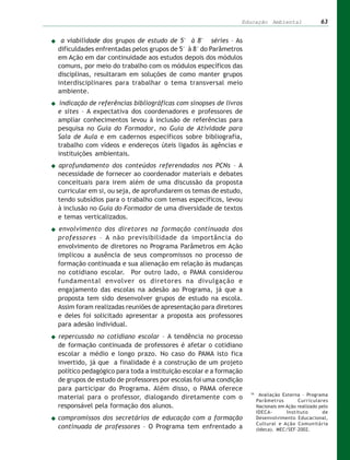 Educação Ambiental                   63


 a viabilidade dos grupos de estudo de 5ª à 8ª séries – As
dificuldades enfrentadas pelos grupos de 5ª à 8ª do Parâmetros
em Ação em dar continuidade aos estudos depois dos módulos
comuns, por meio do trabalho com os módulos específicos das
disciplinas, resultaram em soluções de como manter grupos
interdisciplinares para trabalhar o tema transversal meio
ambiente.
 indicação de referências bibliográficas com sinopses de livros
e sites – A expectativa dos coordenadores e professores de
ampliar conhecimentos levou à inclusão de referências para
pesquisa no Guia do Formador, no Guia de Atividade para
Sala de Aula e em cadernos específicos sobre bibliografia,
trabalho com vídeos e endereços úteis ligados às agências e
instituições ambientais.
aprofundamento dos conteúdos referendados nos PCNs – A
necessidade de fornecer ao coordenador materiais e debates
conceituais para irem além de uma discussão da proposta
curricular em si, ou seja, de aprofundarem os temas de estudo,
tendo subsídios para o trabalho com temas específicos, levou
à inclusão no Guia do Formador de uma diversidade de textos
e temas verticalizados.
envolvimento dos diretores na formação continuada dos
professores – A não previsibilidade da importância do
envolvimento de diretores no Programa Parâmetros em Ação
implicou a ausência de seus compromissos no processo de
formação continuada e sua alienação em relação às mudanças
no cotidiano escolar. Por outro lado, o PAMA considerou
fundamental envolver os diretores na divulgação e
engajamento das escolas na adesão ao Programa, já que a
proposta tem sido desenvolver grupos de estudo na escola.
Assim foram realizadas reuniões de apresentação para diretores
e deles foi solicitado apresentar a proposta aos professores
para adesão individual.
repercussão no cotidiano escolar – A tendência no processo
de formação continuada de professores é afetar o cotidiano
escolar a médio e longo prazo. No caso do PAMA isto fica
invertido, já que a finalidade é a construção de um projeto
político pedagógico para toda a instituição escolar e a formação
de grupos de estudo de professores por escolas foi uma condição
para participar do Programa. Além disso, o PAMA oferece
                                                                   26
                                                                         Avaliação Externa – Programa
material para o professor, dialogando diretamente com o                 Parâmetros        Curriculares
responsável pela formação dos alunos.                                   Nacionais em Ação realizado pelo
                                                                        IDECA-       Instituto       de
compromissos dos secretários de educação com a formação                 Desenvolvimento Educacional,
                                                                        Cultural e Ação Comunitária
continuada de professores – O Programa tem enfrentado a                 (Ideca). MEC/SEF–2002.
 