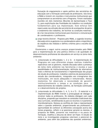 Educação Ambiental         64


    flutuação do engajamento e apoio político dos secretários de
    educação com a formação continuada de professores. Isto levou
    o PAMA a investir em reuniões e instrumentos institucionais que
    comprometam os secretários com o Programa. Foram realizadas
    reuniões em dois momentos (Reunião de Apresentação e Fase
    1), para explicitação das finalidades do trabalho e as condições
    fundamentais para sua implantação. Este esforço tem
    repercussão nas atitudes dos secretários de acompanhar de perto
    o andamento dos trabalhos, de facilitar as condições materiais,
    de criar mecanismos institucionais para favorecer a remuneração
    de coordenadores e professores.
    carga horária flexível – Proposta pelo PAMA, a sugestão levantou
    discussão entre os gestores e os coordenadores sobre a importância
    da seqüência dos módulos e definiu critérios para a escolha dos
    mesmos.
  Enumeramos a seguir outros avanços proporcionados pelo PAMA
para a implementação de uma política efetiva e de qualidade de
desenvolvimento profissional de educadores em serviço no tema meio
ambiente:
  1. (relacionado às dificuldades 1, 2 e 3) – A implementação do
     Programa em suas diferentes etapas realizou trabalhos
     específicos com os gestores, visando discussão sobre a presença
     do tema meio ambiente nas Secretarias e escolas e suas
     possibilidades de institucionalização; definição de alternativas
     reais e efetivas de funcionamento e implementação dos grupos
     de estudo de professores; trabalhos coletivos de planejamento e
     estudo dos coordenadores, integrados aos cronogramas das
     instituições, em locais adequados e remunerados. Nesses
     momentos foi observada a necessidade de garantir
     institucionalmente o tempo e as condições para                 o
     desenvolvimento do trabalho coletivo, da formação continuada
     e o desenvolvimento de projetos.
  2. (relacionado às dificuldades 3, 4, 5, 6 e 7) – O material e a
     implementação do PAMA tiveram a preocupação de dialogar e
     envolver todos os professores. Os módulos dialogam com cada
     disciplina, propondo que reavaliem os conteúdos tradicionais dos
     seus currículos, sensibilizando-os para os recortes e cruzamentos
     interdisciplinares. Destaca os conflitos de visão e representação
     sobre a questão ambiental, proporcionando aos professores a
     oportunidade de conhecer as diferentes concepções acerca dos
     temas propostos, refletir e se posicionar perante os mesmos. A
     proposta do PAMA, presente nos materiais e na pauta de
     formação, modifica o discurso do dever ser/fazer. O estudo do
     meio e as investigações propostas valorizam o potencial do
     ambiente, para além dos problemas das questões ambientais.
 
