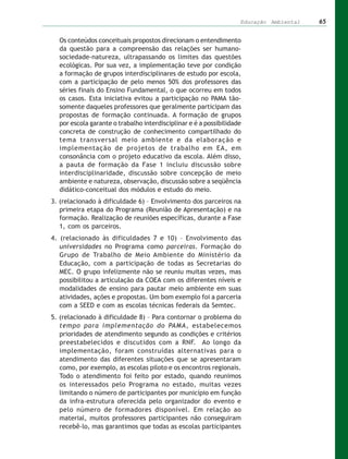 Educação Ambiental   65


  Os conteúdos conceituais propostos direcionam o entendimento
  da questão para a compreensão das relações ser humano-
  sociedade-natureza, ultrapassando os limites das questões
  ecológicas. Por sua vez, a implementação teve por condição
  a formação de grupos interdisciplinares de estudo por escola,
  com a participação de pelo menos 50% dos professores das
  séries finais do Ensino Fundamental, o que ocorreu em todos
  os casos. Esta iniciativa evitou a participação no PAMA tão-
  somente daqueles professores que geralmente participam das
  propostas de formação continuada. A formação de grupos
  por escola garante o trabalho interdisciplinar e é a possibilidade
  concreta de construção de conhecimento compartilhado do
  tema transversal meio ambiente e da elaboração e
  implementação de projetos de trabalho em EA, em
  consonância com o projeto educativo da escola. Além disso,
  a pauta de formação da Fase 1 incluiu discussão sobre
  interdisciplinaridade, discussão sobre concepção de meio
  ambiente e natureza, observação, discussão sobre a seqüência
  didático-conceitual dos módulos e estudo do meio.
3. (relacionado à dificuldade 6) – Envolvimento dos parceiros na
   primeira etapa do Programa (Reunião de Apresentação) e na
   formação. Realização de reuniões específicas, durante a Fase
   1, com os parceiros.
4. (relacionado às dificuldades 7 e 10) – Envolvimento das
   universidades no Programa como parceiras. Formação do
   Grupo de Trabalho de Meio Ambiente do Ministério da
   Educação, com a participação de todas as Secretarias do
   MEC. O grupo infelizmente não se reuniu muitas vezes, mas
   possibilitou a articulação da COEA com os diferentes níveis e
   modalidades de ensino para pautar meio ambiente em suas
   atividades, ações e propostas. Um bom exemplo foi a parceria
   com a SEED e com as escolas técnicas federais da Semtec.
5. (relacionado à dificuldade 8) – Para contornar o problema do
   tempo para implementação do PAMA, estabelecemos
   prioridades de atendimento segundo as condições e critérios
   preestabelecidos e discutidos com a RNF. Ao longo da
   implementação, foram construídas alternativas para o
   atendimento das diferentes situações que se apresentaram
   como, por exemplo, as escolas piloto e os encontros regionais.
   Todo o atendimento foi feito por estado, quando reunimos
   os interessados pelo Programa no estado, muitas vezes
   limitando o número de participantes por município em função
   da infra-estrutura oferecida pelo organizador do evento e
   pelo número de formadores disponível. Em relação ao
   material, muitos professores participantes não conseguiram
   recebê-lo, mas garantimos que todas as escolas participantes
 