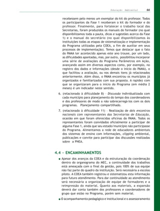 Educação Ambiental         66


   recebessem pelo menos um exemplar do kit do professor. Todos
   os participantes da Fase 1 receberam o kit do formador e do
   professor. Finalmente, para fortalecer o trabalho local das
   Secretarias, foram produzidos os manuais do formador (no qual
   disponibilizamos toda a pauta, dicas e sugestões acerca da Fase
   1) e o manual do secretário (no qual disponibilizamos às
   instituições todas as etapas de sistematização e implementação
   do Programa utilizadas pela COEA, a fim de auxiliar em seus
   processos de implementação). Temos que destacar que o fato
   do PAMA ter acontecido apenas este ano trouxe, por um lado,
   as dificuldades apontadas, mas, por outro, possibilitou incorporar
   uma série de avaliações do Programa Parâmetros em Ação,
   avançando assim em diversos aspectos como, por exemplo, no
   registro dos dados e informações (desde o início do PAMA), o
   que facilitou a avaliação, ou nos demais itens já relacionados
   anteriormente. Além disso, o PAMA encontrou os municípios já
   organizados e familiarizados com sua proposta. A rapidez com
   que se organizaram para o início do Programa (em média 2
   meses) é um indicador neste sentido.
 6. (relacionado à dificuldade 8) – Discussão individualizada com
    cada município para planejamento do tempo dos coordenadores
    e dos professores de modo a não sobrecarregá-los com os dois
    programas. Planejamento compartilhado.
 7. (relacionado à dificuldade 11) – Realização de dois encontros
    nacionais com representantes das Secretarias de Educação,
    ocasião em que foram oferecidas oficinas do PAMA. Todos os
    representantes foram convidados oficialmente a participar de
    alguma Fase 1, ainda que seu estado/município não participasse
    do Programa. Alimentamos a rede de educadores ambientais
    dos sistemas de ensino com informações, clipping ambiental,
    publicações e convite para participar das discussões realizadas
    sobre a PNEA.


4.4 – ENCAMINHAMENTOS
   Apesar dos avanços da COEA e da estruturação da coordenação
   dentro do organograma do MEC, a continuidade dos trabalhos
   está ameaçada com o final da gestão, pois 100% de sua equipe
   não faz parte do quadro da instituição. Será necessária a escolas
   piloto. A COEA também registrou e sistematizou esta informação
   para futuro atendimento. Para dar continuidade ao atendimento
   será necessária a organização de equipe de formadores e a
   reimpressão do material. Quanto aos materiais, a expansão
   deverá dar conta também dos professores e coordenadores de
   grupo que estão no Programa, porém sem material.
  O acompanhamento pedagógico e institucional e o assessoramento
 