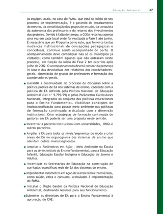 Educação Ambiental   67


às equipes locais, no caso do PAMA, que está no início de seu
processo de implementação, é a garantia do enraizamento
do mesmo, da consolidação dos grupos de estudo, da conquista
da autonomia dos professores e do retorno dos investimentos
dos gestores. Devido à falta de tempo, a COEA retornou apenas
uma vez em cada local onde foi realizada a Fase 1 até junho.
É necessário que um Programa como este, que fomenta tantas
mudanças institucionais de concepções pedagógicas e
conceituais, continue sendo acompanhado de perto. O
acompanhamento deve contemplar não só os municípios já
visitados, como também aqueles que não entraram neste
processo, em função do início da Fase 2 ter ocorrido após
julho de 2002. O acompanhamento deverá constar da presença
in loco e das devolutivas dos relatórios dos coordenadores-
gerais, observação de grupos de professores e formação dos
coordenadores-gerais.
Garantir a continuidade do processo de discussão sobre a
política pública de EA nos sistemas de ensino, coerente com a
política de EA definida pela Política Nacional de Educação
Ambiental (Lei nº 9.795/99) e pelos Parâmetros Curriculares
Nacionais, integrados ao conjunto das políticas educacionais
para o Ensino Fundamental. Viabilizar condições de
institucionalização para pautar meio ambiente nas políticas
de formação continuada articulada com a dimensão
institucional. Criar estratégias de formação continuada de
gestores em EA poderia ser uma proposta neste sentido.
Incentivar a parceria institucional com universidades, ONGs e
outros parceiros.
Ampliar a EA para todos os níveis/segmentos de modo a criar
áreas de EA no organograma dos sistemas de ensino que
atendam outros níveis/segmentos.
Ampliar o Parâmetros em Ação – Meio Ambiente na Escola
para as séries iniciais do Ensino Fundamental, para a Educação
Infantil, Educação Escolar Indígena e Educação de Jovens e
Adultos.
Incentivar as Secretarias de Educação na construção de
currículos específicos rede de EA dos sistemas de ensino.
Implementar Parâmetros em Ação de outros temas transversais,
 como saúde, ética e consumo, articulados à implementação
 do PAMA.
Instalar o Órgão Gestor da Política Nacional de Educação
Ambiental, destinando recursos para seu funcionamento.
Submeter as diretrizes de EA para o Ensino Fundamental à
 aprovação do CNE.
 