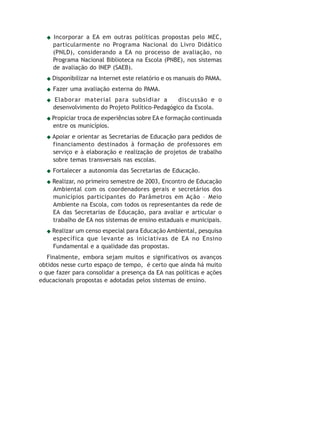 Educação Ambiental   68


     Incorporar a EA em outras políticas propostas pelo MEC,
     particularmente no Programa Nacional do Livro Didático
     (PNLD), considerando a EA no processo de avaliação, no
     Programa Nacional Biblioteca na Escola (PNBE), nos sistemas
     de avaliação do INEP (SAEB).
    Disponibilizar na Internet este relatório e os manuais do PAMA.
     Fazer uma avaliação externa do PAMA.
     Elaborar material para subsidiar a          discussão e o
     desenvolvimento do Projeto Político-Pedagógico da Escola.
    Propiciar troca de experiências sobre EA e formação continuada
    entre os municípios.
    Apoiar e orientar as Secretarias de Educação para pedidos de
    financiamento destinados à formação de professores em
    serviço e à elaboração e realização de projetos de trabalho
    sobre temas transversais nas escolas.
     Fortalecer a autonomia das Secretarias de Educação.
    Realizar, no primeiro semestre de 2003, Encontro de Educação
    Ambiental com os coordenadores gerais e secretários dos
    municípios participantes do Parâmetros em Ação – Meio
    Ambiente na Escola, com todos os representantes da rede de
    EA das Secretarias de Educação, para avaliar e articular o
    trabalho de EA nos sistemas de ensino estaduais e municipais.
    Realizar um censo especial para Educação Ambiental, pesquisa
    específica que levante as iniciativas de EA no Ensino
    Fundamental e a qualidade das propostas.
   Finalmente, embora sejam muitos e significativos os avanços
obtidos nesse curto espaço de tempo, é certo que ainda há muito
o que fazer para consolidar a presença da EA nas políticas e ações
educacionais propostas e adotadas pelos sistemas de ensino.
 