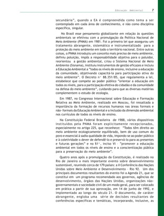 Educação Ambiental         7


secundária”, quando a EA é compreendida como tema a ser
contemplado em cada área de conhecimento, e não como disciplina
específica, singular.
    No Brasil esse pensamento globalizante em relação às questões
ambientais se efetivou com a promulgação da Política Nacional de
Meio Ambiente (PNMA) em 1981. Foi a primeira lei que assegurou um
tratamento abrangente, sistemático e instrumentalizado para a
proteção do meio ambiente em todo o território nacional. Entre outras
coisas, o PNMA introduziu um conceito mais preciso de meio ambiente,
definiu poluição, impôs a responsabilidade objetiva para o poluidor,
reorientou a gestão ambiental, criou o Sistema Nacional de Meio
Ambiente (Sisnama), instituiu instrumentos de gestão eficazes e incluiu
a Educação Ambiental a “todos os níveis de ensino, inclusive a educação
da comunidade, objetivando capacitá-la para participação ativa do
meio ambiente”. O Decreto nº 88.351/85, que regulamenta a lei,
estabelece que compete ao poder público “orientar a educação em
todos os níveis, para a participação efetiva do cidadão e da comunidade
na defesa do meio ambiente”, cuidando para que as diversas matérias
complementem o estudo de ecologia.
   Em 1987, no Congresso Internacional sobre Educação e Formação
Relativa ao Meio Ambiente, realizado em Moscou, foi ressaltada a
importância da formação de recursos humanos nas áreas formais e
não- formais da Educação Ambiental e a inclusão da dimensão ambiental
nos currículos de todos os níveis de ensino.
   Na Constituição Federal Brasileira de 1988, vários dispositivos
instituídos pela PNMA foram explicitamente recepcionados,
especialmente no artigo 225, que reconhece: “Todos têm direito ao
meio ambiente ecologicamente equilibrado, bem de uso comum do
povo e essencial à sadia qualidade de vida, impondo-se ao poder público
e à coletividade o dever de defendê-lo e preservá-lo para as presentes
e futuras gerações” e no §1º, inciso VI – “promover a educação
ambiental em todos os níveis de ensino e a conscientização pública
para a preservação do meio ambiente”.
   Quatro anos após a promulgação da Constituição, é realizado no
Rio de Janeiro o mais importante evento sobre desenvolvimento
sustentável, reunindo cerca de 179 países: a II Conferência das Nações
Unidas sobre Meio Ambiente e Desenvolvimento – Rio 92. Um dos
principais documentos resultantes do evento foi a Agenda 21, que se
constitui em um programa recomendado aos governos, agências de
desenvolvimento, órgãos das Nações Unidas, organizações não-
governamentais e sociedade civil de um modo geral, para ser colocado
em prática a partir de sua aprovação, em 14 de junho de 1992, e
implementado ao longo do século 21. O documento, de caráter
abrangente, engloba uma série de decisões resultantes de
conferências específicas e temáticas, incorporando, inclusive, as
 