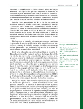 Educação Ambiental              8


decisões da Conferência de Tbilise (1977) sobre Educação
Ambiental. Seu capítulo 36, que trata da promoção do ensino, da
conscientização e treinamento em relação à questão ambiental,
refere-se à reorientação do ensino formal no sentido de “promover
o desenvolvimento sustentável e aumentar a capacidade do povo
para abordar questões de meio ambiente e desenvolvimento”.
   Também como resultado da Rio 92, o Tratado de Educação
Ambiental para as Sociedades Sustentáveis – celebrado por diversas
organizações da sociedade civil – trata especificamente da EA e
reconhece a “educação como um processo dinâmico em permanente
construção” que deve propiciar a reflexão, o debate e a
autotransformação das pessoas. Reconhece ainda que a “educação
ambiental para uma sustentabilidade eqüitativa é um processo de
aprendizagem permanente baseado no respeito a todas as formas
de vida”.
   São inúmeros os tratados internacionais, eventos e políticas
relacionadas à questão ambiental e à EA especificamente que
definem o escopo do trabalho com esta temática, com consenso             Educação Ambiental no Brasil:

de que a educação é um importante instrumento no processo de             1981 – Política Nacional de Meio
construção de uma sociedade sustentável.                                 Ambiente – Lei nº 6.938
   Sendo uma educação essencialmente política, o conceito de             1988 – Constituição Federal –
Educação Ambiental foi mudando ao longo do tempo. Concebida              Art. 225
                                                                         1992 – Carta Brasileira para a EA
no interior do movimento ambientalista, primeiramente a EA
                                                                         – Rio 92
procurava envolver os cidadãos em ações ambientalmente corretas,
                                                                         1999 – Política Nacional de
visando de preferência a conservação da natureza. Hoje, se
                                                                         Educação Ambiental – Lei nº
considera a necessidade de incluir os diversos aspectos da realidade,    9.795
dando condições aos educandos para se posicionarem a agir em             2001 – Plano Nacional de
busca de caminhos justos e solidários para os desafios do processo       Educação – Lei nº 10.172
de construção, ocupação e transformação não só do mundo natural,
mas de sua vertente social, cultural e ética. Uma educação que
complementa os princípios da educação básica, referendada no
artigo 26 da Lei das Diretrizes e Bases da Educação Nacional (LDBEN)
e detalhada nas Diretrizes Curriculares do Ensino Médio e Educação
Fundamental emanadas pelo Conselho Nacional de Educação.
   A trajetória descrita até o momento nos mostra que a concepção,
as discussões e práticas de EA foram iniciativas do Sisnama e das
políticas ambientais. Os sistemas de ensino absorveram a prática
da Educação Ambiental em parceria com os órgãos governamentais
e não-governamentais dedicados ao meio ambiente, por meio de
projetos pontuais e temáticos. As organizações não-governamentais
(ONGs) desempenharam, e ainda desempenham, importante papel
no processo de expansão e aprofundamento das ações de Educação
Ambiental e, com freqüência, impulsionaram as iniciativas
governamentais. Assim, nas políticas educacionais, a EA tem tido
um enfoque extracurricular e esta prática influi diretamente no
modo como foi e ainda é trabalhada nas escolas.
 