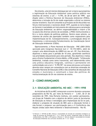 Educação Ambiental                9


   No entanto, uma lei merece destaque por ser o marco que propiciou
a legitimação da Educação Ambiental como política pública nos
sistemas de ensino: a Lei nº 9.795, de 28 de abril de 1999, que
dispõe sobre a Política Nacional de Educação Ambiental (PNEA),
determina a inclusão da EA de modo organizado e oficial no sistema
escolar brasileiro. Essa lei consolida os princípios da EA discutidos nos
fóruns internacionais e nacionais desde 1977, quando os torna legais
ao fornecer à sociedade um instrumento de cobrança para a promoção
da Educação Ambiental. Ao definir responsabilidades e inserir a EA
na pauta dos diversos setores da sociedade, a PNEA institucionaliza a
EA e a torna objeto de políticas públicas. Dentre esses setores, os
sistemas de ensino são apontados também como responsáveis pela
implementação da EA. Conseqüentemente, a promulgação dessa lei
impulsionou a estruturação/fortalecimento da Coordenação Geral
de Educação Ambiental (COEA).
   Oportunamente, o Plano Nacional de Educação – PNE (2001-2010)
aprovado pelo Congresso Nacional (Lei nº 10.172/2001), além de
cumprir uma determinação da LDBEN em seu art. 87, fixa diretrizes,
objetivos e metas para o período de 10 anos, garantindo coerência
nas prioridades educacionais para este período. Nos objetivos e metas
para o Ensino Fundamental e Ensino Médio, o PNE propõe: “A Educação
Ambiental, tratada como tema transversal, será desenvolvida como
uma prática educativa integrada, contínua e permanente em
conformidade com a Lei nº 9.795/99”. As novas estruturas curriculares
deverão estar sempre em consonância com as diretrizes emanadas do
Conselho Nacional de Educação (CNE) e dos conselhos de educação dos
estados e municípios e constituem a base das políticas de
institucionalização da EA nos sistemas de ensino.


2 – COMO AVANÇAMOS

2.1– EDUCAÇÃO AMBIENTAL NO MEC – 1991–1998
   As iniciativas de EA no MEC começaram a ocorrer durante o processo
preparatório da Rio 92, por meio da Portaria nº 2.421, de 21 de
novembro de 1991. Esta Portaria instituiu, em caráter permanente,
um Grupo de Trabalho com o objetivo de definir junto às Secretarias
de Educação as metas e estratégias para implantação da EA no país,
elaborar a proposta de atuação do MEC para a educação formal e
não-formal e preparar sua participação para a II Conferência das
Nações Unidas sobre Meio Ambiente e Desenvolvimento – Rio 92.


5
    O Parecer nº 819/85 do MEC reforça a necessidade da inclusão de conteúdos ecológicos ao
    longo do processo de formação do 1º e 2º Graus de ensino, integrando todas as áreas do
    conhecimento. Em 1987, o CFE aprova o Parecer nº 226 em relação à necessidade de inclusão
    da Educação Ambiental nos currículos escolares de 1º e 2º Graus.
 