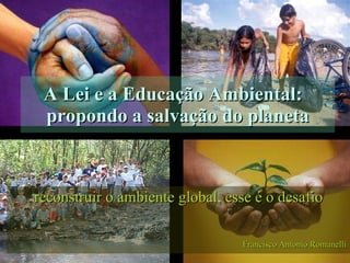 A Lei e a Educação Ambiental:  propondo a salvação do planeta reconstruir o ambiente global, esse é o desafio Francisco Antonio Romanelli 